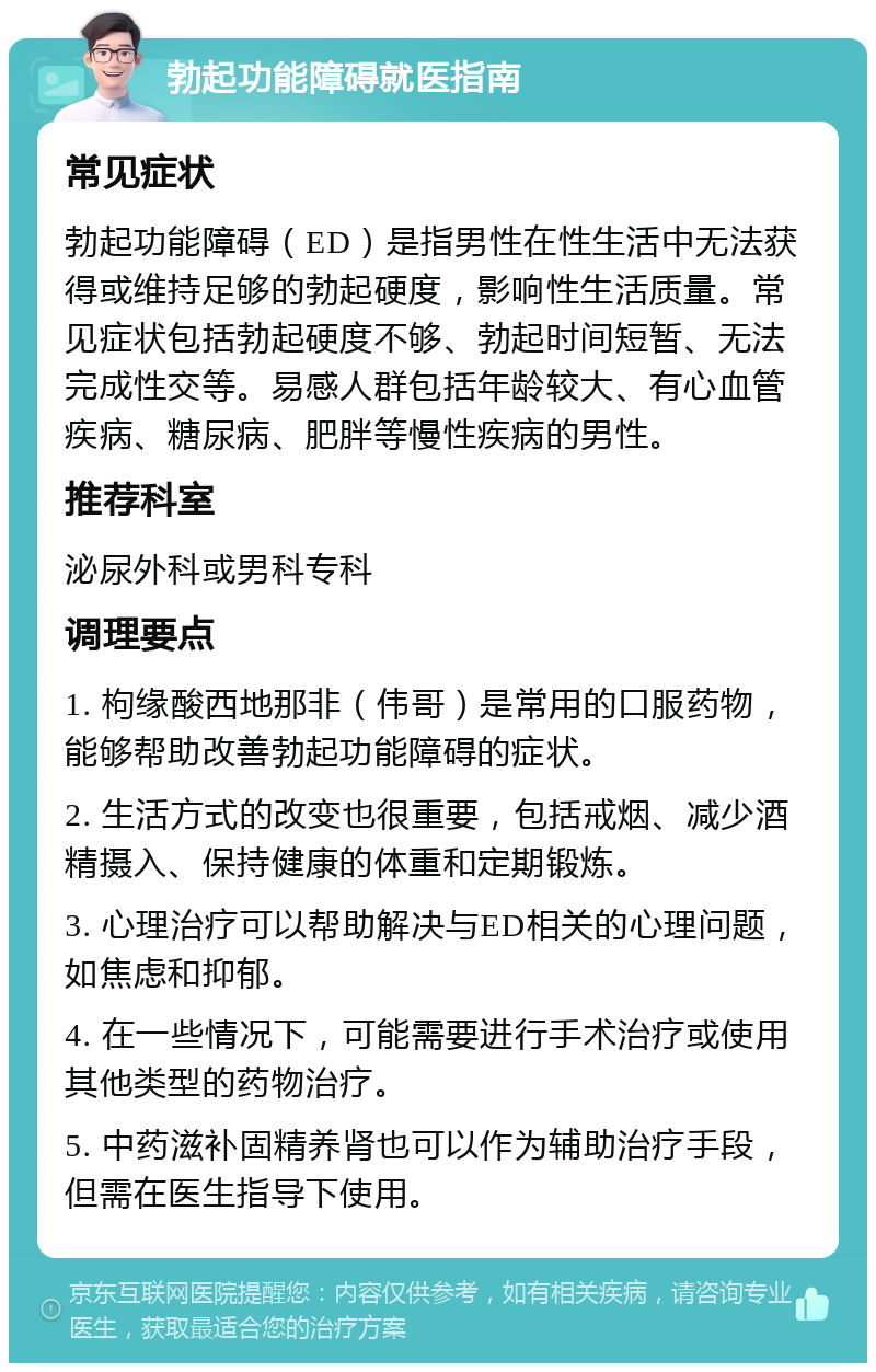 勃起功能障碍就医指南 常见症状 勃起功能障碍（ED）是指男性在性生活中无法获得或维持足够的勃起硬度，影响性生活质量。常见症状包括勃起硬度不够、勃起时间短暂、无法完成性交等。易感人群包括年龄较大、有心血管疾病、糖尿病、肥胖等慢性疾病的男性。 推荐科室 泌尿外科或男科专科 调理要点 1. 枸缘酸西地那非（伟哥）是常用的口服药物，能够帮助改善勃起功能障碍的症状。 2. 生活方式的改变也很重要，包括戒烟、减少酒精摄入、保持健康的体重和定期锻炼。 3. 心理治疗可以帮助解决与ED相关的心理问题，如焦虑和抑郁。 4. 在一些情况下，可能需要进行手术治疗或使用其他类型的药物治疗。 5. 中药滋补固精养肾也可以作为辅助治疗手段，但需在医生指导下使用。