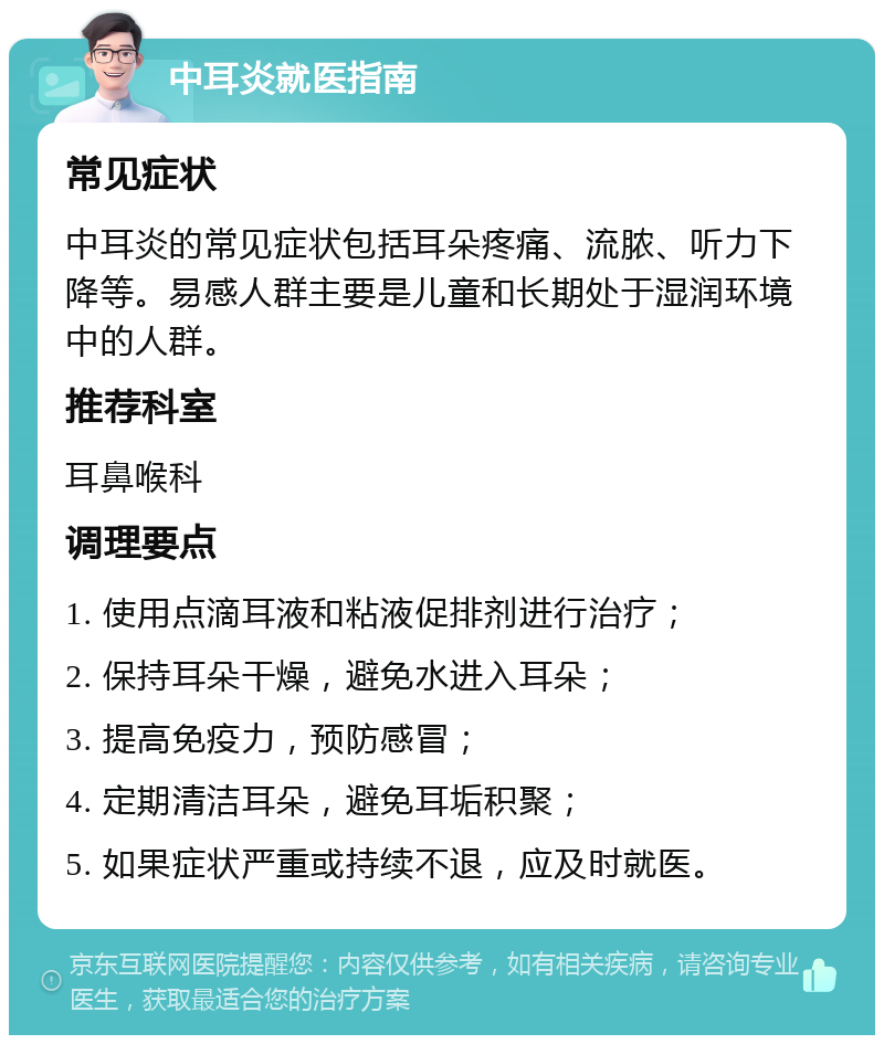 中耳炎就医指南 常见症状 中耳炎的常见症状包括耳朵疼痛、流脓、听力下降等。易感人群主要是儿童和长期处于湿润环境中的人群。 推荐科室 耳鼻喉科 调理要点 1. 使用点滴耳液和粘液促排剂进行治疗； 2. 保持耳朵干燥，避免水进入耳朵； 3. 提高免疫力，预防感冒； 4. 定期清洁耳朵，避免耳垢积聚； 5. 如果症状严重或持续不退，应及时就医。