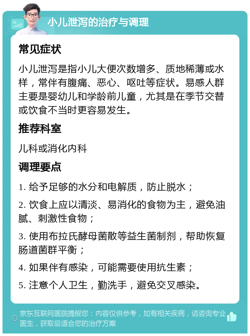 小儿泄泻的治疗与调理 常见症状 小儿泄泻是指小儿大便次数增多、质地稀薄或水样，常伴有腹痛、恶心、呕吐等症状。易感人群主要是婴幼儿和学龄前儿童，尤其是在季节交替或饮食不当时更容易发生。 推荐科室 儿科或消化内科 调理要点 1. 给予足够的水分和电解质，防止脱水； 2. 饮食上应以清淡、易消化的食物为主，避免油腻、刺激性食物； 3. 使用布拉氏酵母菌散等益生菌制剂，帮助恢复肠道菌群平衡； 4. 如果伴有感染，可能需要使用抗生素； 5. 注意个人卫生，勤洗手，避免交叉感染。