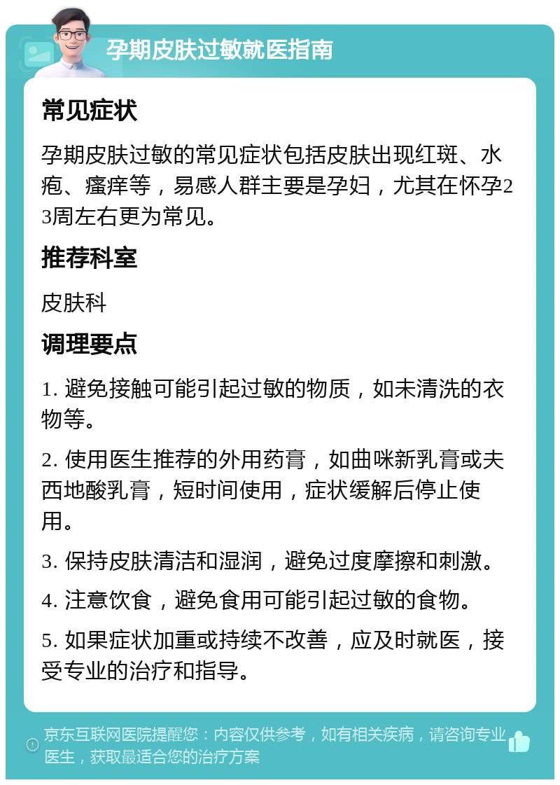 孕期皮肤过敏就医指南 常见症状 孕期皮肤过敏的常见症状包括皮肤出现红斑、水疱、瘙痒等，易感人群主要是孕妇，尤其在怀孕23周左右更为常见。 推荐科室 皮肤科 调理要点 1. 避免接触可能引起过敏的物质，如未清洗的衣物等。 2. 使用医生推荐的外用药膏，如曲咪新乳膏或夫西地酸乳膏，短时间使用，症状缓解后停止使用。 3. 保持皮肤清洁和湿润，避免过度摩擦和刺激。 4. 注意饮食，避免食用可能引起过敏的食物。 5. 如果症状加重或持续不改善，应及时就医，接受专业的治疗和指导。