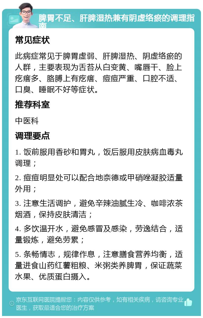 脾胃不足、肝脾湿热兼有阴虚络瘀的调理指南 常见症状 此病症常见于脾胃虚弱、肝脾湿热、阴虚络瘀的人群，主要表现为舌苔从白变黄、嘴唇干、脸上疙瘩多、胳膊上有疙瘩、痘痘严重、口腔不适、口臭、睡眠不好等症状。 推荐科室 中医科 调理要点 1. 饭前服用香砂和胃丸，饭后服用皮肤病血毒丸调理； 2. 痘痘明显处可以配合地奈德或甲硝唑凝胶适量外用； 3. 注意生活调护，避免辛辣油腻生冷、咖啡浓茶烟酒，保持皮肤清洁； 4. 多饮温开水，避免感冒及感染，劳逸结合，适量锻炼，避免劳累； 5. 条畅情志，规律作息，注意膳食营养均衡，适量进食山药红薯粗粮、米粥类养脾胃，保证蔬菜水果、优质蛋白摄入。