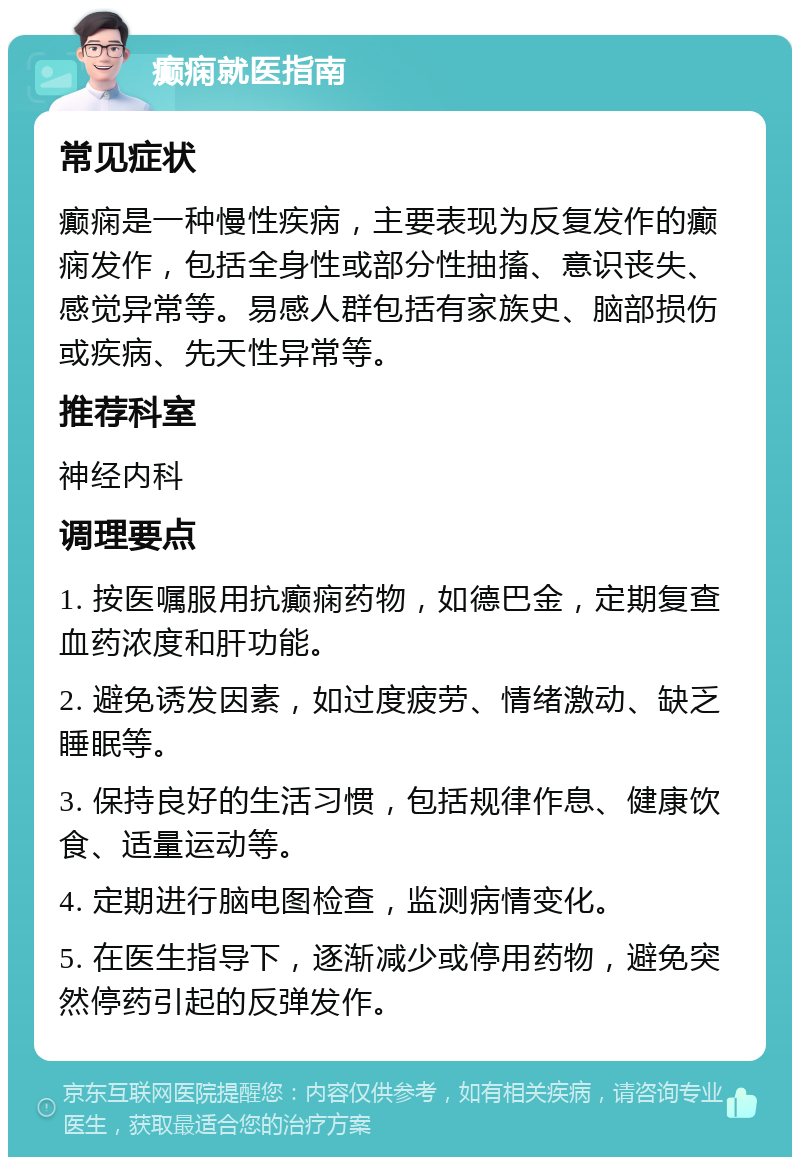 癫痫就医指南 常见症状 癫痫是一种慢性疾病，主要表现为反复发作的癫痫发作，包括全身性或部分性抽搐、意识丧失、感觉异常等。易感人群包括有家族史、脑部损伤或疾病、先天性异常等。 推荐科室 神经内科 调理要点 1. 按医嘱服用抗癫痫药物，如德巴金，定期复查血药浓度和肝功能。 2. 避免诱发因素，如过度疲劳、情绪激动、缺乏睡眠等。 3. 保持良好的生活习惯，包括规律作息、健康饮食、适量运动等。 4. 定期进行脑电图检查，监测病情变化。 5. 在医生指导下，逐渐减少或停用药物，避免突然停药引起的反弹发作。