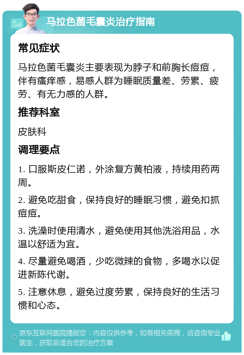 马拉色菌毛囊炎治疗指南 常见症状 马拉色菌毛囊炎主要表现为脖子和前胸长痘痘，伴有瘙痒感，易感人群为睡眠质量差、劳累、疲劳、有无力感的人群。 推荐科室 皮肤科 调理要点 1. 口服斯皮仁诺，外涂复方黄柏液，持续用药两周。 2. 避免吃甜食，保持良好的睡眠习惯，避免扣抓痘痘。 3. 洗澡时使用清水，避免使用其他洗浴用品，水温以舒适为宜。 4. 尽量避免喝酒，少吃微辣的食物，多喝水以促进新陈代谢。 5. 注意休息，避免过度劳累，保持良好的生活习惯和心态。