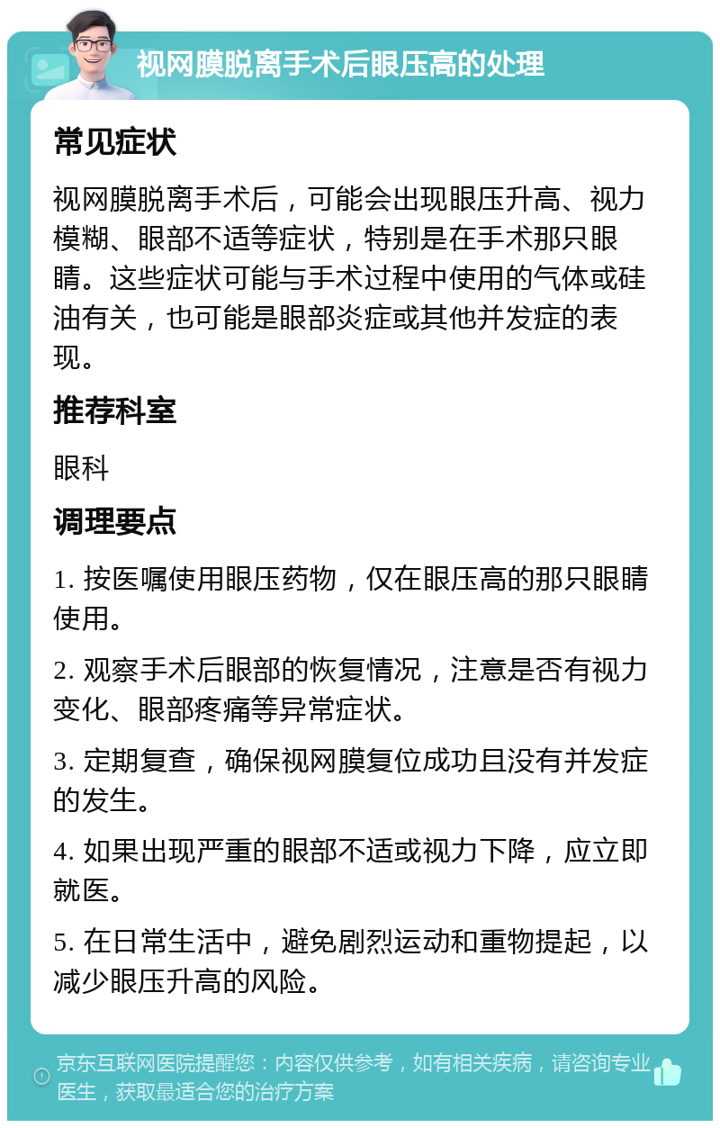 视网膜脱离手术后眼压高的处理 常见症状 视网膜脱离手术后，可能会出现眼压升高、视力模糊、眼部不适等症状，特别是在手术那只眼睛。这些症状可能与手术过程中使用的气体或硅油有关，也可能是眼部炎症或其他并发症的表现。 推荐科室 眼科 调理要点 1. 按医嘱使用眼压药物，仅在眼压高的那只眼睛使用。 2. 观察手术后眼部的恢复情况，注意是否有视力变化、眼部疼痛等异常症状。 3. 定期复查，确保视网膜复位成功且没有并发症的发生。 4. 如果出现严重的眼部不适或视力下降，应立即就医。 5. 在日常生活中，避免剧烈运动和重物提起，以减少眼压升高的风险。