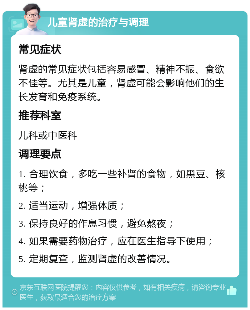 儿童肾虚的治疗与调理 常见症状 肾虚的常见症状包括容易感冒、精神不振、食欲不佳等。尤其是儿童，肾虚可能会影响他们的生长发育和免疫系统。 推荐科室 儿科或中医科 调理要点 1. 合理饮食，多吃一些补肾的食物，如黑豆、核桃等； 2. 适当运动，增强体质； 3. 保持良好的作息习惯，避免熬夜； 4. 如果需要药物治疗，应在医生指导下使用； 5. 定期复查，监测肾虚的改善情况。