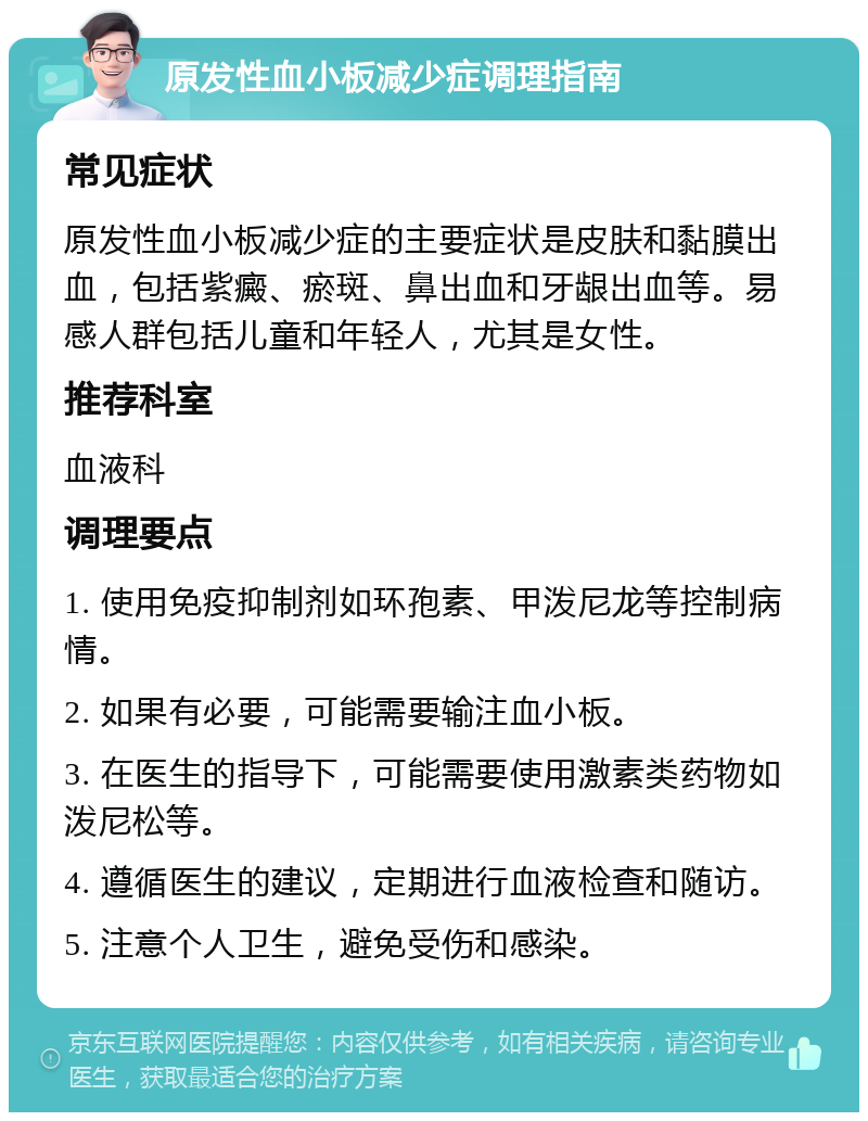 原发性血小板减少症调理指南 常见症状 原发性血小板减少症的主要症状是皮肤和黏膜出血，包括紫癜、瘀斑、鼻出血和牙龈出血等。易感人群包括儿童和年轻人，尤其是女性。 推荐科室 血液科 调理要点 1. 使用免疫抑制剂如环孢素、甲泼尼龙等控制病情。 2. 如果有必要，可能需要输注血小板。 3. 在医生的指导下，可能需要使用激素类药物如泼尼松等。 4. 遵循医生的建议，定期进行血液检查和随访。 5. 注意个人卫生，避免受伤和感染。