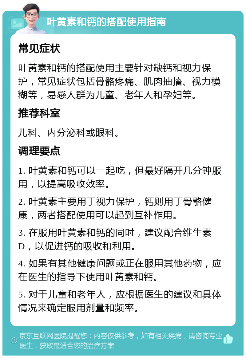 叶黄素和钙的搭配使用指南 常见症状 叶黄素和钙的搭配使用主要针对缺钙和视力保护，常见症状包括骨骼疼痛、肌肉抽搐、视力模糊等，易感人群为儿童、老年人和孕妇等。 推荐科室 儿科、内分泌科或眼科。 调理要点 1. 叶黄素和钙可以一起吃，但最好隔开几分钟服用，以提高吸收效率。 2. 叶黄素主要用于视力保护，钙则用于骨骼健康，两者搭配使用可以起到互补作用。 3. 在服用叶黄素和钙的同时，建议配合维生素D，以促进钙的吸收和利用。 4. 如果有其他健康问题或正在服用其他药物，应在医生的指导下使用叶黄素和钙。 5. 对于儿童和老年人，应根据医生的建议和具体情况来确定服用剂量和频率。