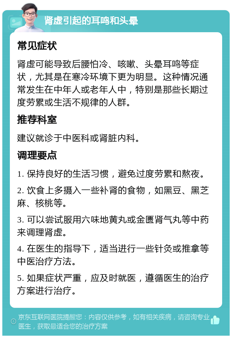 肾虚引起的耳鸣和头晕 常见症状 肾虚可能导致后腰怕冷、咳嗽、头晕耳鸣等症状，尤其是在寒冷环境下更为明显。这种情况通常发生在中年人或老年人中，特别是那些长期过度劳累或生活不规律的人群。 推荐科室 建议就诊于中医科或肾脏内科。 调理要点 1. 保持良好的生活习惯，避免过度劳累和熬夜。 2. 饮食上多摄入一些补肾的食物，如黑豆、黑芝麻、核桃等。 3. 可以尝试服用六味地黄丸或金匮肾气丸等中药来调理肾虚。 4. 在医生的指导下，适当进行一些针灸或推拿等中医治疗方法。 5. 如果症状严重，应及时就医，遵循医生的治疗方案进行治疗。