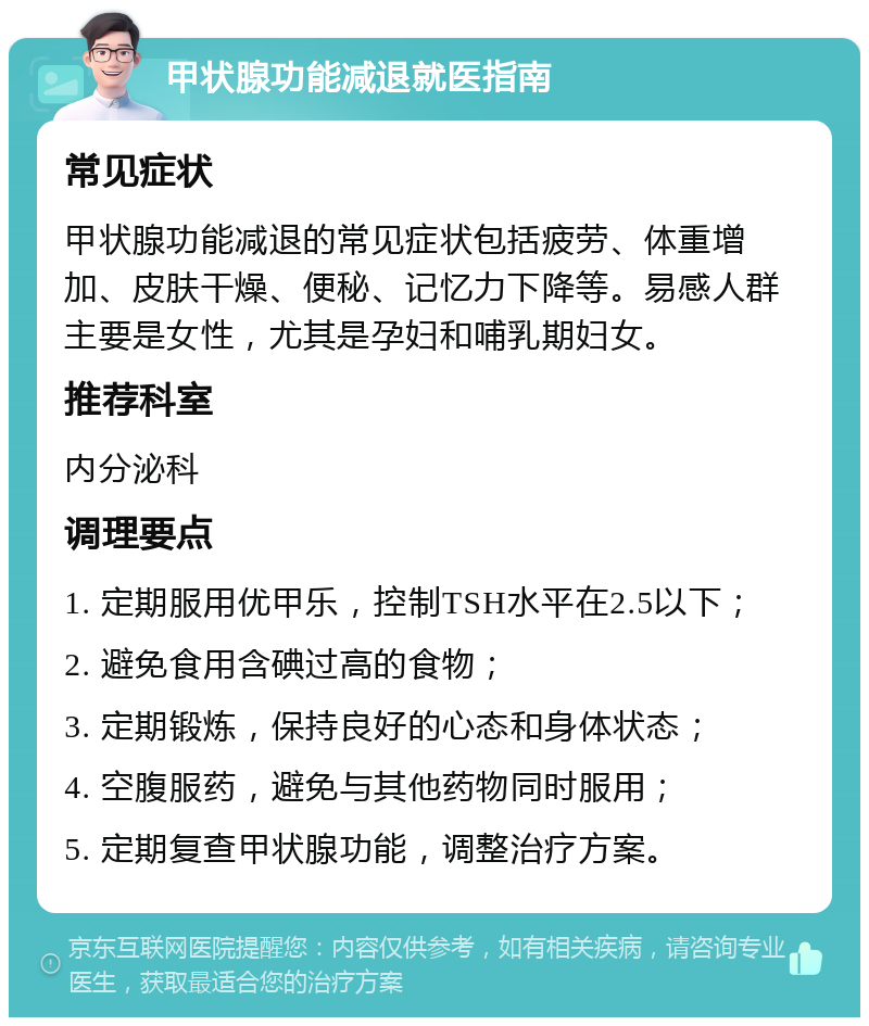 甲状腺功能减退就医指南 常见症状 甲状腺功能减退的常见症状包括疲劳、体重增加、皮肤干燥、便秘、记忆力下降等。易感人群主要是女性，尤其是孕妇和哺乳期妇女。 推荐科室 内分泌科 调理要点 1. 定期服用优甲乐，控制TSH水平在2.5以下； 2. 避免食用含碘过高的食物； 3. 定期锻炼，保持良好的心态和身体状态； 4. 空腹服药，避免与其他药物同时服用； 5. 定期复查甲状腺功能，调整治疗方案。