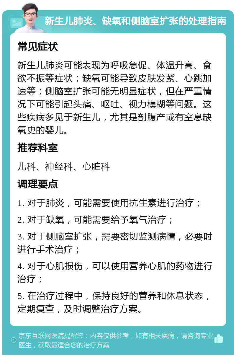 新生儿肺炎、缺氧和侧脑室扩张的处理指南 常见症状 新生儿肺炎可能表现为呼吸急促、体温升高、食欲不振等症状；缺氧可能导致皮肤发紫、心跳加速等；侧脑室扩张可能无明显症状，但在严重情况下可能引起头痛、呕吐、视力模糊等问题。这些疾病多见于新生儿，尤其是剖腹产或有窒息缺氧史的婴儿。 推荐科室 儿科、神经科、心脏科 调理要点 1. 对于肺炎，可能需要使用抗生素进行治疗； 2. 对于缺氧，可能需要给予氧气治疗； 3. 对于侧脑室扩张，需要密切监测病情，必要时进行手术治疗； 4. 对于心肌损伤，可以使用营养心肌的药物进行治疗； 5. 在治疗过程中，保持良好的营养和休息状态，定期复查，及时调整治疗方案。