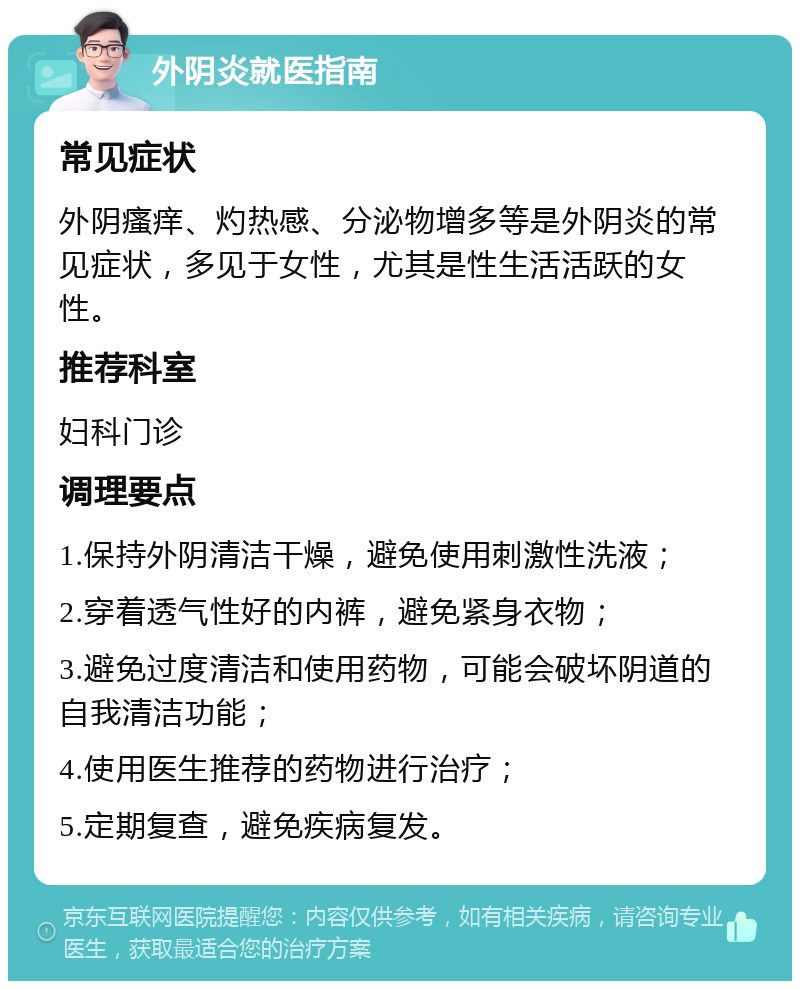 外阴炎就医指南 常见症状 外阴瘙痒、灼热感、分泌物增多等是外阴炎的常见症状，多见于女性，尤其是性生活活跃的女性。 推荐科室 妇科门诊 调理要点 1.保持外阴清洁干燥，避免使用刺激性洗液； 2.穿着透气性好的内裤，避免紧身衣物； 3.避免过度清洁和使用药物，可能会破坏阴道的自我清洁功能； 4.使用医生推荐的药物进行治疗； 5.定期复查，避免疾病复发。