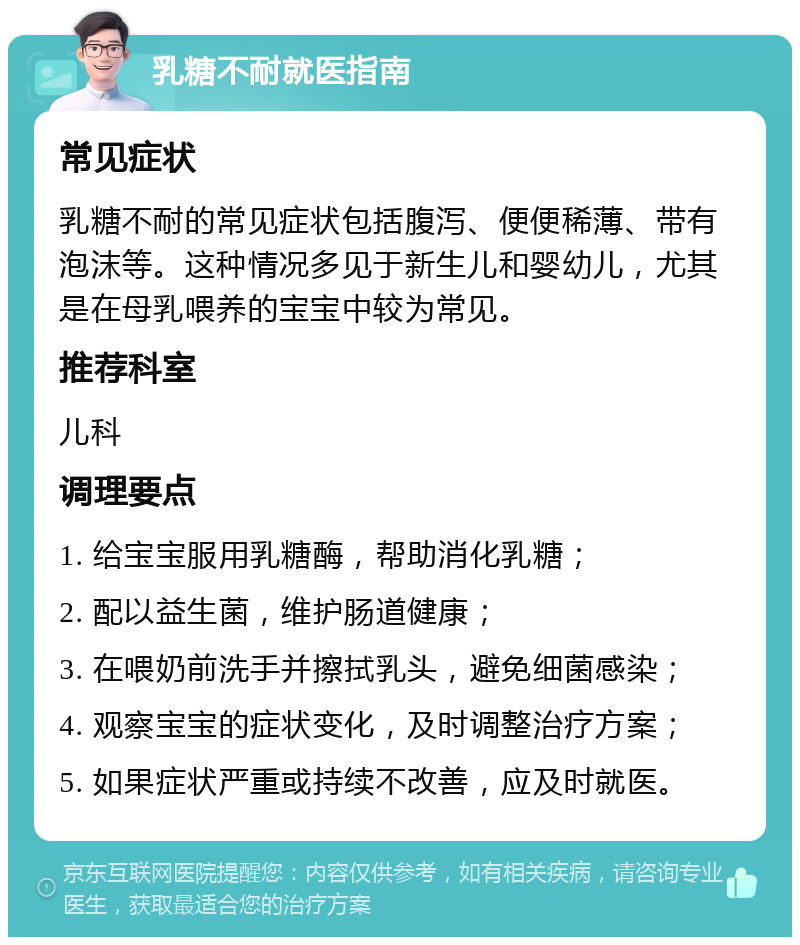 乳糖不耐就医指南 常见症状 乳糖不耐的常见症状包括腹泻、便便稀薄、带有泡沫等。这种情况多见于新生儿和婴幼儿，尤其是在母乳喂养的宝宝中较为常见。 推荐科室 儿科 调理要点 1. 给宝宝服用乳糖酶，帮助消化乳糖； 2. 配以益生菌，维护肠道健康； 3. 在喂奶前洗手并擦拭乳头，避免细菌感染； 4. 观察宝宝的症状变化，及时调整治疗方案； 5. 如果症状严重或持续不改善，应及时就医。