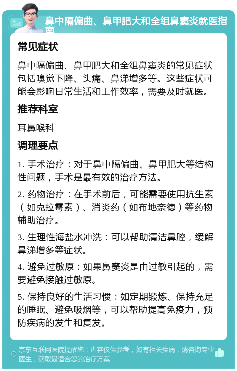 鼻中隔偏曲、鼻甲肥大和全组鼻窦炎就医指南 常见症状 鼻中隔偏曲、鼻甲肥大和全组鼻窦炎的常见症状包括嗅觉下降、头痛、鼻涕增多等。这些症状可能会影响日常生活和工作效率，需要及时就医。 推荐科室 耳鼻喉科 调理要点 1. 手术治疗：对于鼻中隔偏曲、鼻甲肥大等结构性问题，手术是最有效的治疗方法。 2. 药物治疗：在手术前后，可能需要使用抗生素（如克拉霉素）、消炎药（如布地奈德）等药物辅助治疗。 3. 生理性海盐水冲洗：可以帮助清洁鼻腔，缓解鼻涕增多等症状。 4. 避免过敏原：如果鼻窦炎是由过敏引起的，需要避免接触过敏原。 5. 保持良好的生活习惯：如定期锻炼、保持充足的睡眠、避免吸烟等，可以帮助提高免疫力，预防疾病的发生和复发。