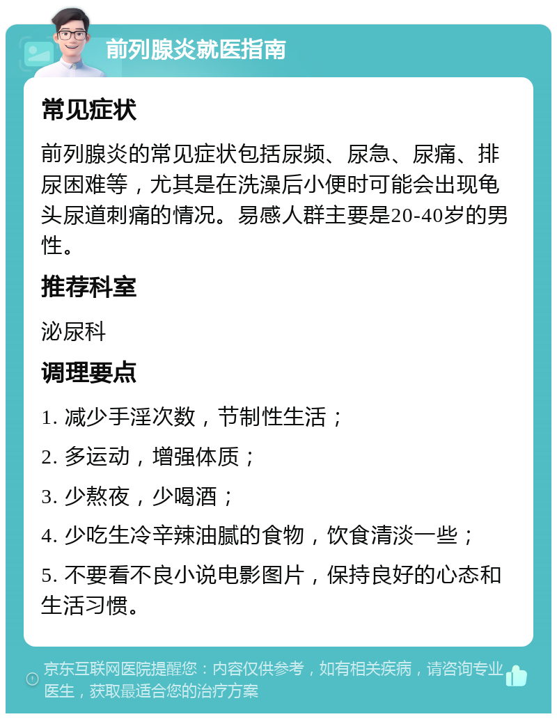 前列腺炎就医指南 常见症状 前列腺炎的常见症状包括尿频、尿急、尿痛、排尿困难等，尤其是在洗澡后小便时可能会出现龟头尿道刺痛的情况。易感人群主要是20-40岁的男性。 推荐科室 泌尿科 调理要点 1. 减少手淫次数，节制性生活； 2. 多运动，增强体质； 3. 少熬夜，少喝酒； 4. 少吃生冷辛辣油腻的食物，饮食清淡一些； 5. 不要看不良小说电影图片，保持良好的心态和生活习惯。