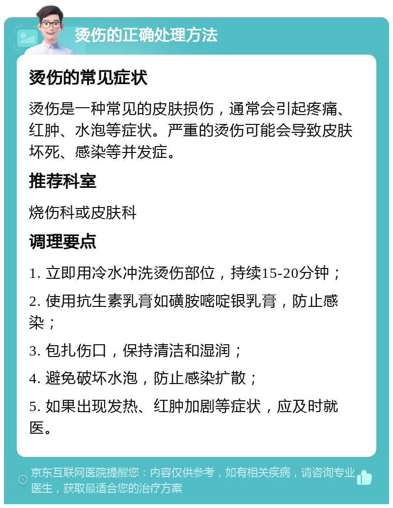 烫伤的正确处理方法 烫伤的常见症状 烫伤是一种常见的皮肤损伤，通常会引起疼痛、红肿、水泡等症状。严重的烫伤可能会导致皮肤坏死、感染等并发症。 推荐科室 烧伤科或皮肤科 调理要点 1. 立即用冷水冲洗烫伤部位，持续15-20分钟； 2. 使用抗生素乳膏如磺胺嘧啶银乳膏，防止感染； 3. 包扎伤口，保持清洁和湿润； 4. 避免破坏水泡，防止感染扩散； 5. 如果出现发热、红肿加剧等症状，应及时就医。