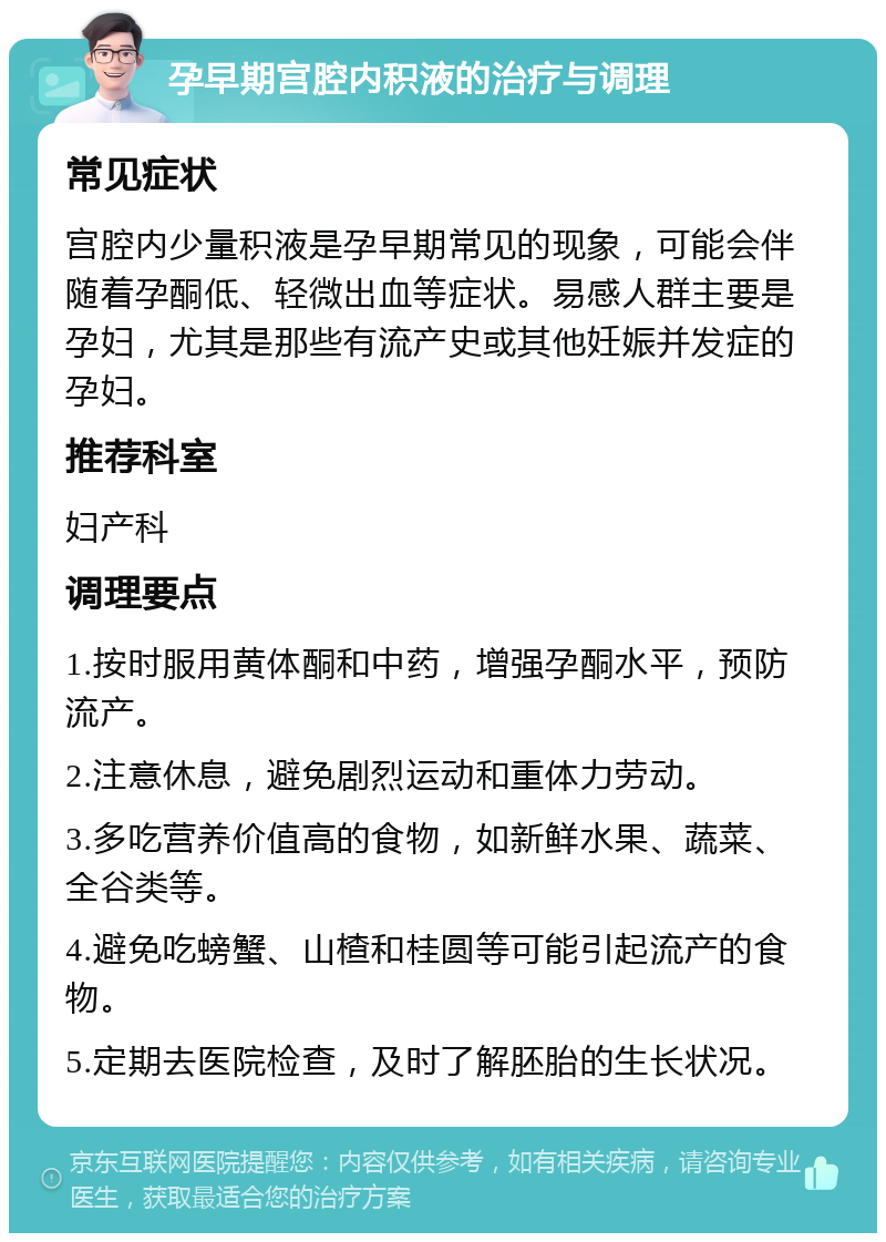 孕早期宫腔内积液的治疗与调理 常见症状 宫腔内少量积液是孕早期常见的现象，可能会伴随着孕酮低、轻微出血等症状。易感人群主要是孕妇，尤其是那些有流产史或其他妊娠并发症的孕妇。 推荐科室 妇产科 调理要点 1.按时服用黄体酮和中药，增强孕酮水平，预防流产。 2.注意休息，避免剧烈运动和重体力劳动。 3.多吃营养价值高的食物，如新鲜水果、蔬菜、全谷类等。 4.避免吃螃蟹、山楂和桂圆等可能引起流产的食物。 5.定期去医院检查，及时了解胚胎的生长状况。