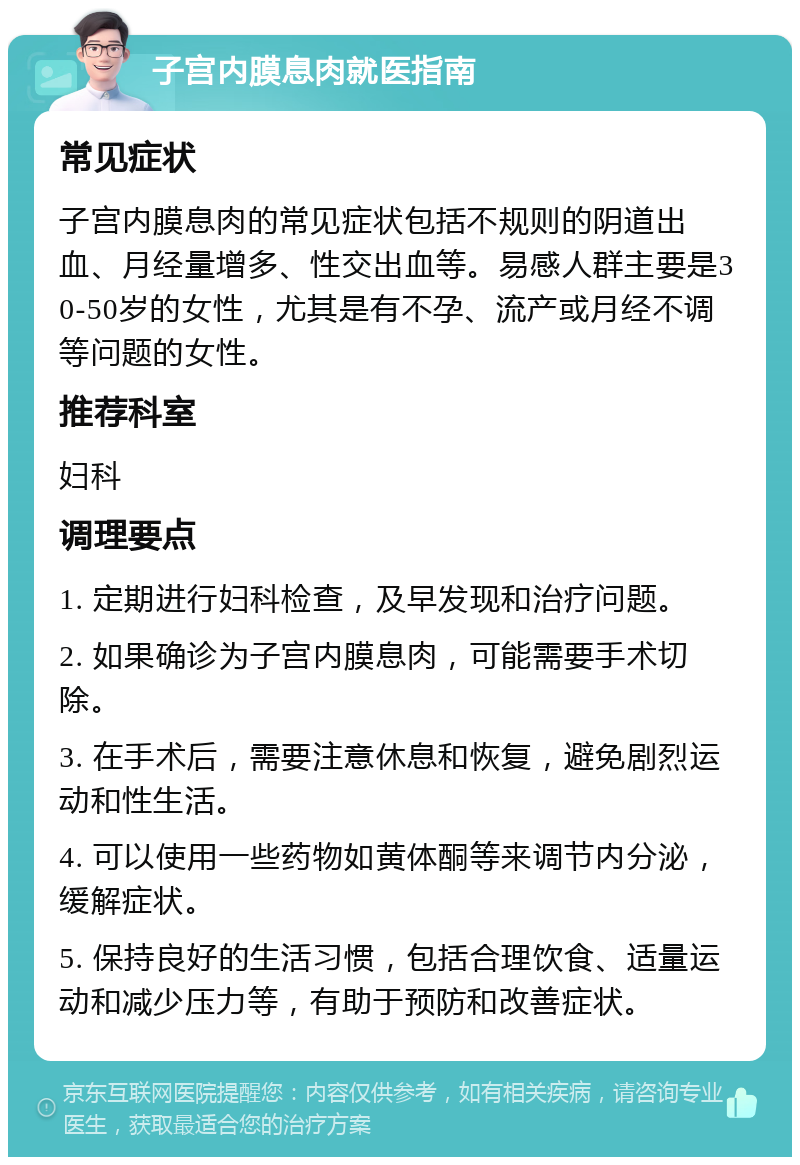 子宫内膜息肉就医指南 常见症状 子宫内膜息肉的常见症状包括不规则的阴道出血、月经量增多、性交出血等。易感人群主要是30-50岁的女性，尤其是有不孕、流产或月经不调等问题的女性。 推荐科室 妇科 调理要点 1. 定期进行妇科检查，及早发现和治疗问题。 2. 如果确诊为子宫内膜息肉，可能需要手术切除。 3. 在手术后，需要注意休息和恢复，避免剧烈运动和性生活。 4. 可以使用一些药物如黄体酮等来调节内分泌，缓解症状。 5. 保持良好的生活习惯，包括合理饮食、适量运动和减少压力等，有助于预防和改善症状。