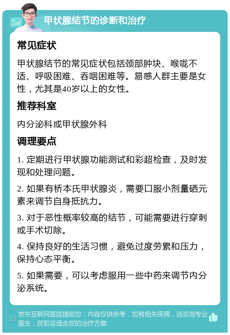 甲状腺结节的诊断和治疗 常见症状 甲状腺结节的常见症状包括颈部肿块、喉咙不适、呼吸困难、吞咽困难等。易感人群主要是女性，尤其是40岁以上的女性。 推荐科室 内分泌科或甲状腺外科 调理要点 1. 定期进行甲状腺功能测试和彩超检查，及时发现和处理问题。 2. 如果有桥本氏甲状腺炎，需要口服小剂量硒元素来调节自身抵抗力。 3. 对于恶性概率较高的结节，可能需要进行穿刺或手术切除。 4. 保持良好的生活习惯，避免过度劳累和压力，保持心态平衡。 5. 如果需要，可以考虑服用一些中药来调节内分泌系统。