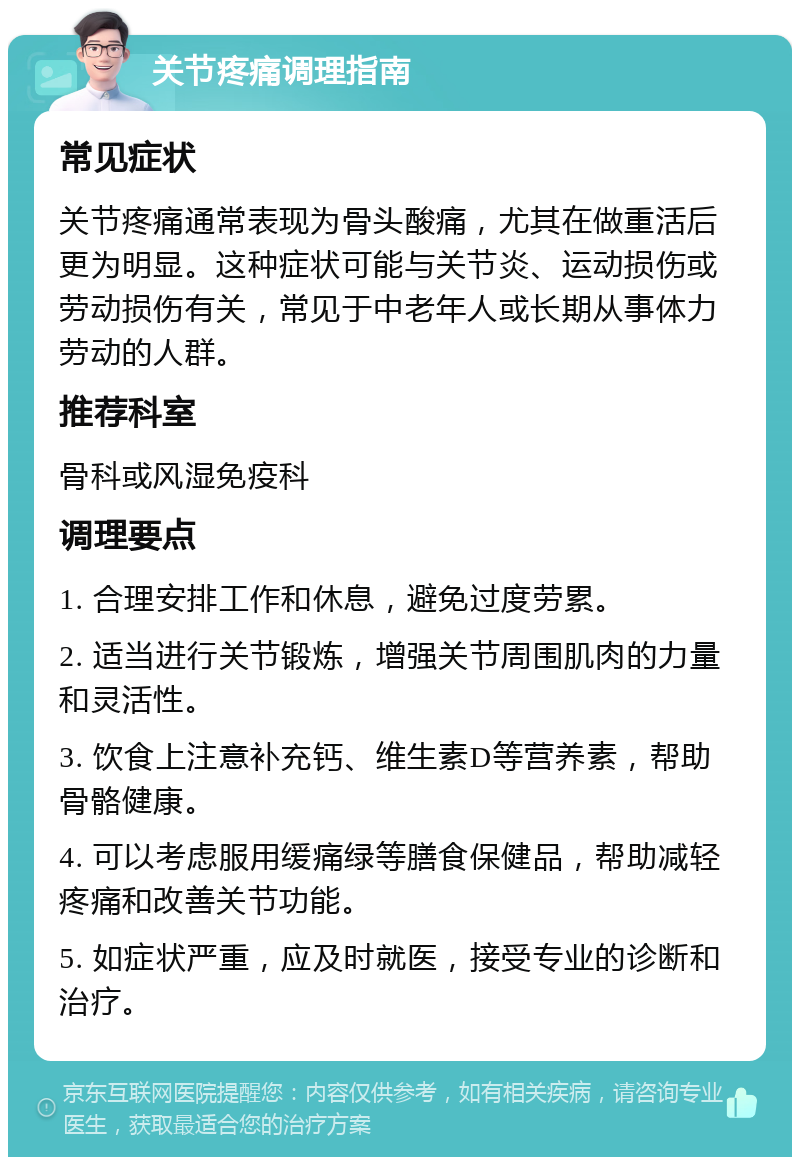 关节疼痛调理指南 常见症状 关节疼痛通常表现为骨头酸痛，尤其在做重活后更为明显。这种症状可能与关节炎、运动损伤或劳动损伤有关，常见于中老年人或长期从事体力劳动的人群。 推荐科室 骨科或风湿免疫科 调理要点 1. 合理安排工作和休息，避免过度劳累。 2. 适当进行关节锻炼，增强关节周围肌肉的力量和灵活性。 3. 饮食上注意补充钙、维生素D等营养素，帮助骨骼健康。 4. 可以考虑服用缓痛绿等膳食保健品，帮助减轻疼痛和改善关节功能。 5. 如症状严重，应及时就医，接受专业的诊断和治疗。