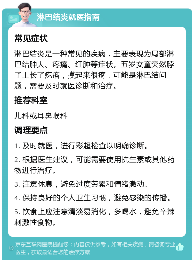 淋巴结炎就医指南 常见症状 淋巴结炎是一种常见的疾病，主要表现为局部淋巴结肿大、疼痛、红肿等症状。五岁女童突然脖子上长了疙瘩，摸起来很疼，可能是淋巴结问题，需要及时就医诊断和治疗。 推荐科室 儿科或耳鼻喉科 调理要点 1. 及时就医，进行彩超检查以明确诊断。 2. 根据医生建议，可能需要使用抗生素或其他药物进行治疗。 3. 注意休息，避免过度劳累和情绪激动。 4. 保持良好的个人卫生习惯，避免感染的传播。 5. 饮食上应注意清淡易消化，多喝水，避免辛辣刺激性食物。