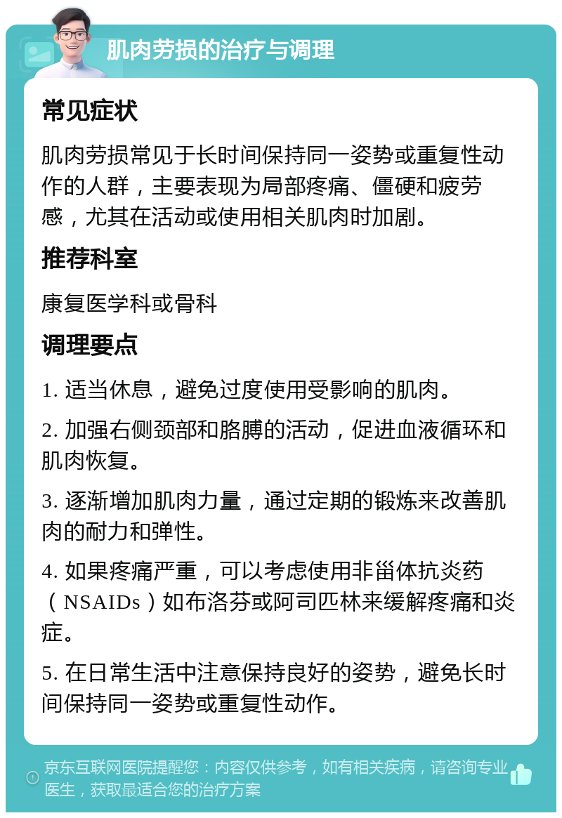 肌肉劳损的治疗与调理 常见症状 肌肉劳损常见于长时间保持同一姿势或重复性动作的人群，主要表现为局部疼痛、僵硬和疲劳感，尤其在活动或使用相关肌肉时加剧。 推荐科室 康复医学科或骨科 调理要点 1. 适当休息，避免过度使用受影响的肌肉。 2. 加强右侧颈部和胳膊的活动，促进血液循环和肌肉恢复。 3. 逐渐增加肌肉力量，通过定期的锻炼来改善肌肉的耐力和弹性。 4. 如果疼痛严重，可以考虑使用非甾体抗炎药（NSAIDs）如布洛芬或阿司匹林来缓解疼痛和炎症。 5. 在日常生活中注意保持良好的姿势，避免长时间保持同一姿势或重复性动作。