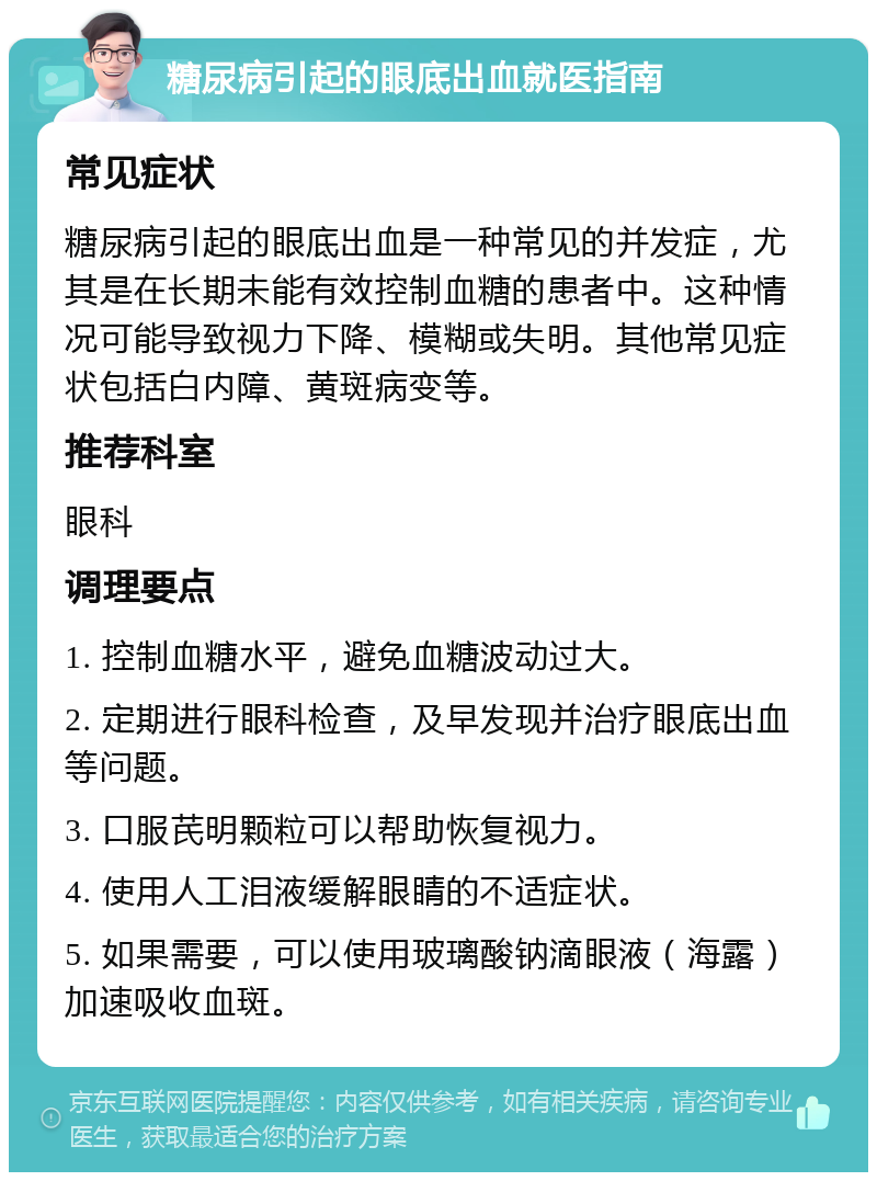 糖尿病引起的眼底出血就医指南 常见症状 糖尿病引起的眼底出血是一种常见的并发症，尤其是在长期未能有效控制血糖的患者中。这种情况可能导致视力下降、模糊或失明。其他常见症状包括白内障、黄斑病变等。 推荐科室 眼科 调理要点 1. 控制血糖水平，避免血糖波动过大。 2. 定期进行眼科检查，及早发现并治疗眼底出血等问题。 3. 口服芪明颗粒可以帮助恢复视力。 4. 使用人工泪液缓解眼睛的不适症状。 5. 如果需要，可以使用玻璃酸钠滴眼液（海露）加速吸收血斑。