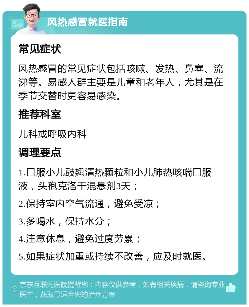 风热感冒就医指南 常见症状 风热感冒的常见症状包括咳嗽、发热、鼻塞、流涕等。易感人群主要是儿童和老年人，尤其是在季节交替时更容易感染。 推荐科室 儿科或呼吸内科 调理要点 1.口服小儿豉翘清热颗粒和小儿肺热咳喘口服液，头孢克洛干混悬剂3天； 2.保持室内空气流通，避免受凉； 3.多喝水，保持水分； 4.注意休息，避免过度劳累； 5.如果症状加重或持续不改善，应及时就医。