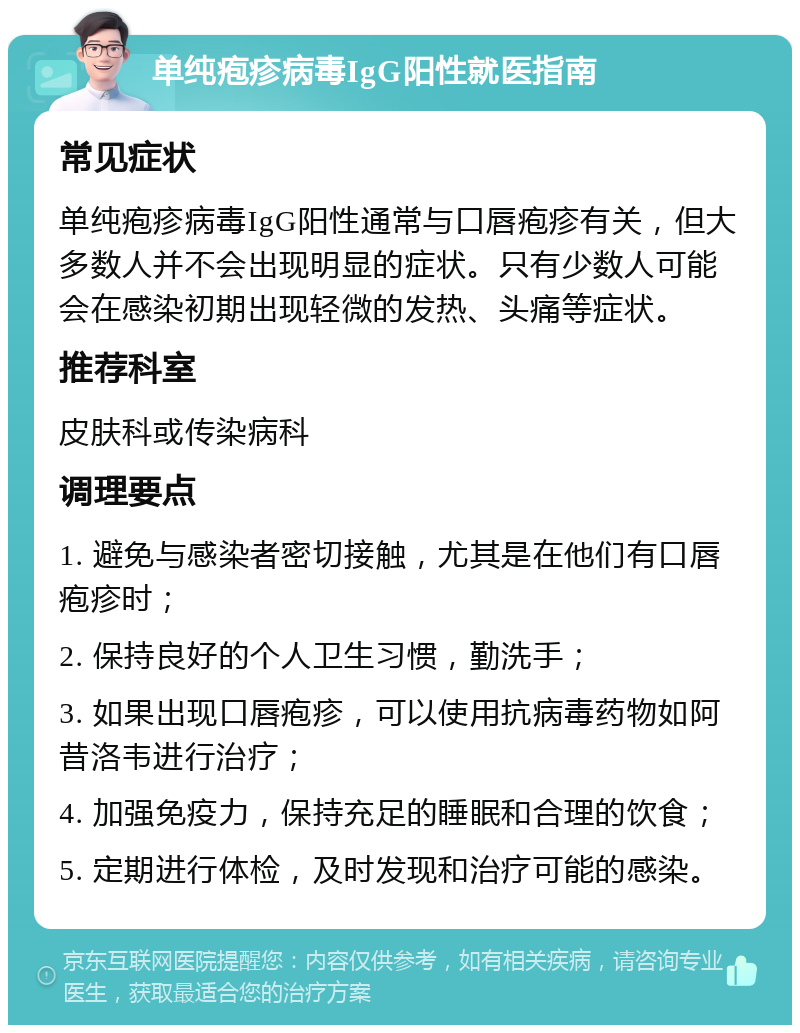 单纯疱疹病毒IgG阳性就医指南 常见症状 单纯疱疹病毒IgG阳性通常与口唇疱疹有关，但大多数人并不会出现明显的症状。只有少数人可能会在感染初期出现轻微的发热、头痛等症状。 推荐科室 皮肤科或传染病科 调理要点 1. 避免与感染者密切接触，尤其是在他们有口唇疱疹时； 2. 保持良好的个人卫生习惯，勤洗手； 3. 如果出现口唇疱疹，可以使用抗病毒药物如阿昔洛韦进行治疗； 4. 加强免疫力，保持充足的睡眠和合理的饮食； 5. 定期进行体检，及时发现和治疗可能的感染。