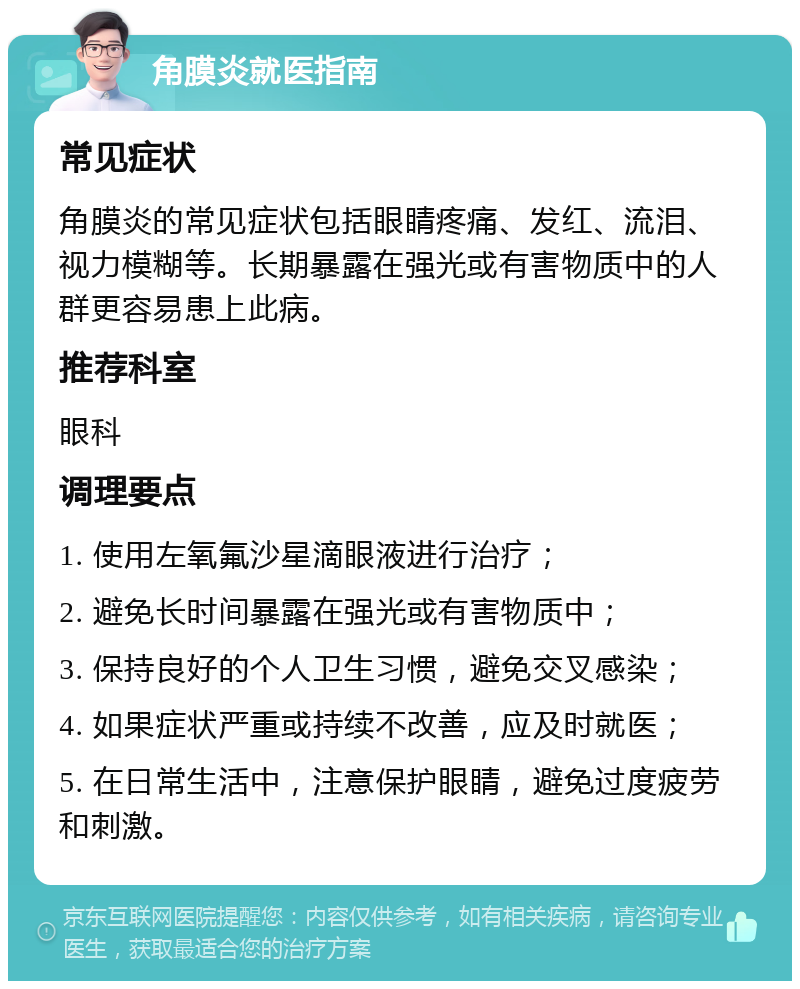 角膜炎就医指南 常见症状 角膜炎的常见症状包括眼睛疼痛、发红、流泪、视力模糊等。长期暴露在强光或有害物质中的人群更容易患上此病。 推荐科室 眼科 调理要点 1. 使用左氧氟沙星滴眼液进行治疗； 2. 避免长时间暴露在强光或有害物质中； 3. 保持良好的个人卫生习惯，避免交叉感染； 4. 如果症状严重或持续不改善，应及时就医； 5. 在日常生活中，注意保护眼睛，避免过度疲劳和刺激。