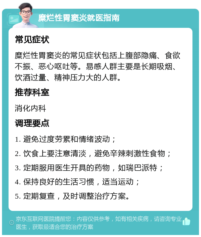 糜烂性胃窦炎就医指南 常见症状 糜烂性胃窦炎的常见症状包括上腹部隐痛、食欲不振、恶心呕吐等。易感人群主要是长期吸烟、饮酒过量、精神压力大的人群。 推荐科室 消化内科 调理要点 1. 避免过度劳累和情绪波动； 2. 饮食上要注意清淡，避免辛辣刺激性食物； 3. 定期服用医生开具的药物，如瑞巴派特； 4. 保持良好的生活习惯，适当运动； 5. 定期复查，及时调整治疗方案。