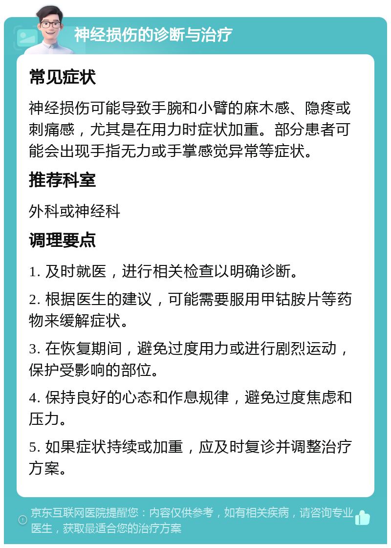 神经损伤的诊断与治疗 常见症状 神经损伤可能导致手腕和小臂的麻木感、隐疼或刺痛感，尤其是在用力时症状加重。部分患者可能会出现手指无力或手掌感觉异常等症状。 推荐科室 外科或神经科 调理要点 1. 及时就医，进行相关检查以明确诊断。 2. 根据医生的建议，可能需要服用甲钴胺片等药物来缓解症状。 3. 在恢复期间，避免过度用力或进行剧烈运动，保护受影响的部位。 4. 保持良好的心态和作息规律，避免过度焦虑和压力。 5. 如果症状持续或加重，应及时复诊并调整治疗方案。