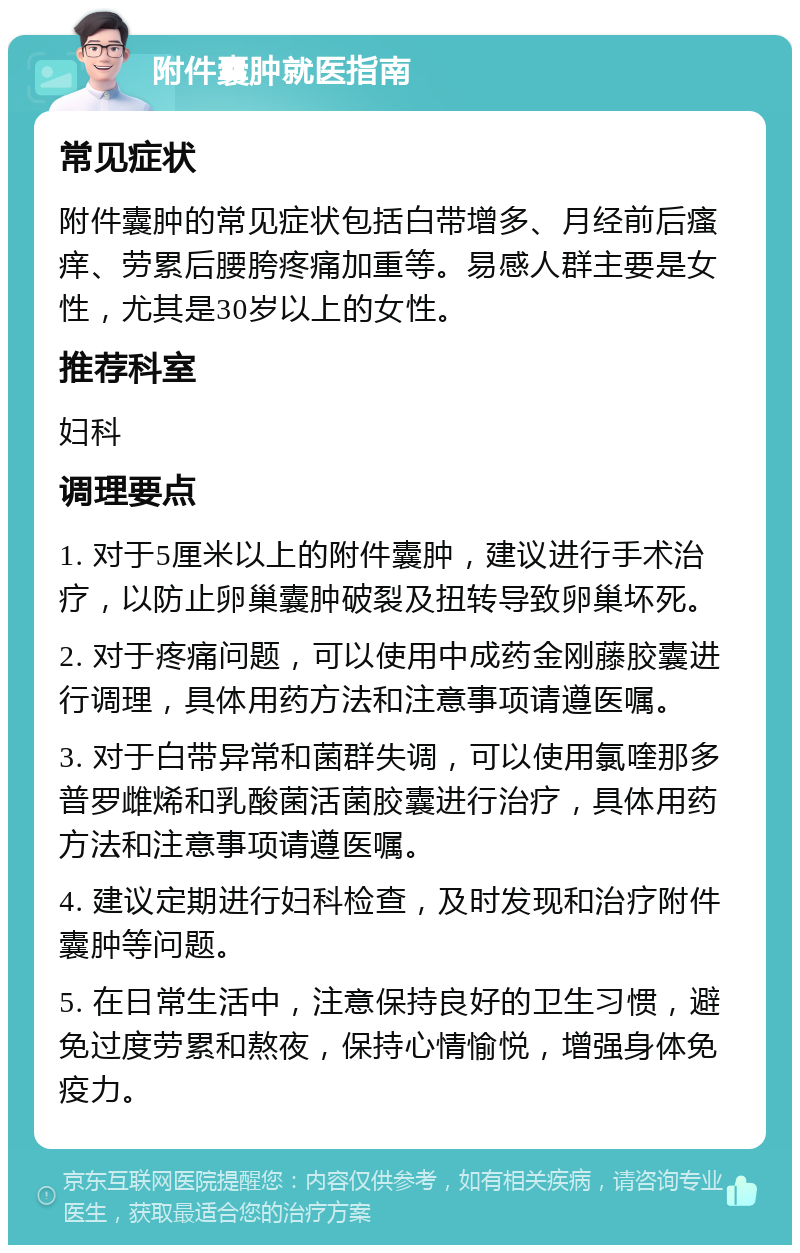 附件囊肿就医指南 常见症状 附件囊肿的常见症状包括白带增多、月经前后瘙痒、劳累后腰胯疼痛加重等。易感人群主要是女性，尤其是30岁以上的女性。 推荐科室 妇科 调理要点 1. 对于5厘米以上的附件囊肿，建议进行手术治疗，以防止卵巢囊肿破裂及扭转导致卵巢坏死。 2. 对于疼痛问题，可以使用中成药金刚藤胶囊进行调理，具体用药方法和注意事项请遵医嘱。 3. 对于白带异常和菌群失调，可以使用氯喹那多普罗雌烯和乳酸菌活菌胶囊进行治疗，具体用药方法和注意事项请遵医嘱。 4. 建议定期进行妇科检查，及时发现和治疗附件囊肿等问题。 5. 在日常生活中，注意保持良好的卫生习惯，避免过度劳累和熬夜，保持心情愉悦，增强身体免疫力。