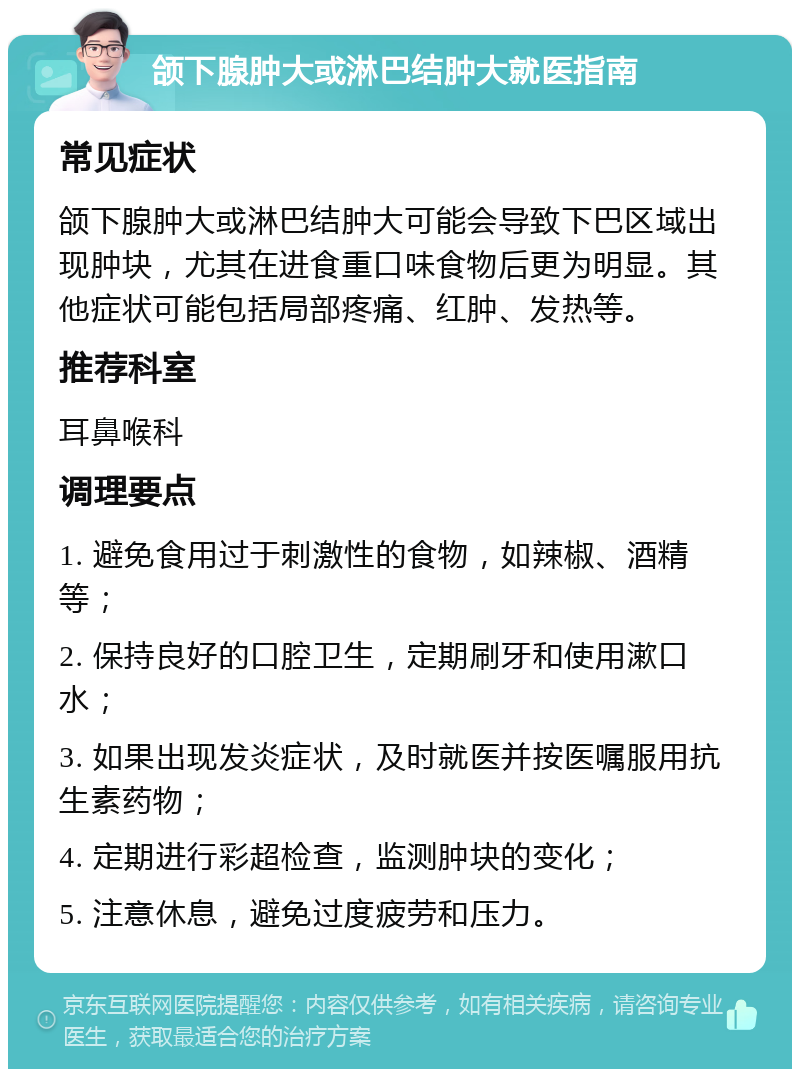 颌下腺肿大或淋巴结肿大就医指南 常见症状 颌下腺肿大或淋巴结肿大可能会导致下巴区域出现肿块，尤其在进食重口味食物后更为明显。其他症状可能包括局部疼痛、红肿、发热等。 推荐科室 耳鼻喉科 调理要点 1. 避免食用过于刺激性的食物，如辣椒、酒精等； 2. 保持良好的口腔卫生，定期刷牙和使用漱口水； 3. 如果出现发炎症状，及时就医并按医嘱服用抗生素药物； 4. 定期进行彩超检查，监测肿块的变化； 5. 注意休息，避免过度疲劳和压力。