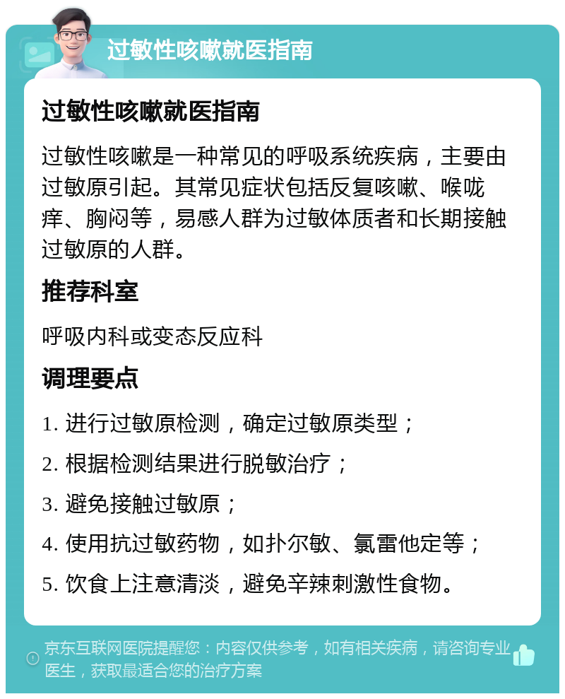 过敏性咳嗽就医指南 过敏性咳嗽就医指南 过敏性咳嗽是一种常见的呼吸系统疾病，主要由过敏原引起。其常见症状包括反复咳嗽、喉咙痒、胸闷等，易感人群为过敏体质者和长期接触过敏原的人群。 推荐科室 呼吸内科或变态反应科 调理要点 1. 进行过敏原检测，确定过敏原类型； 2. 根据检测结果进行脱敏治疗； 3. 避免接触过敏原； 4. 使用抗过敏药物，如扑尔敏、氯雷他定等； 5. 饮食上注意清淡，避免辛辣刺激性食物。