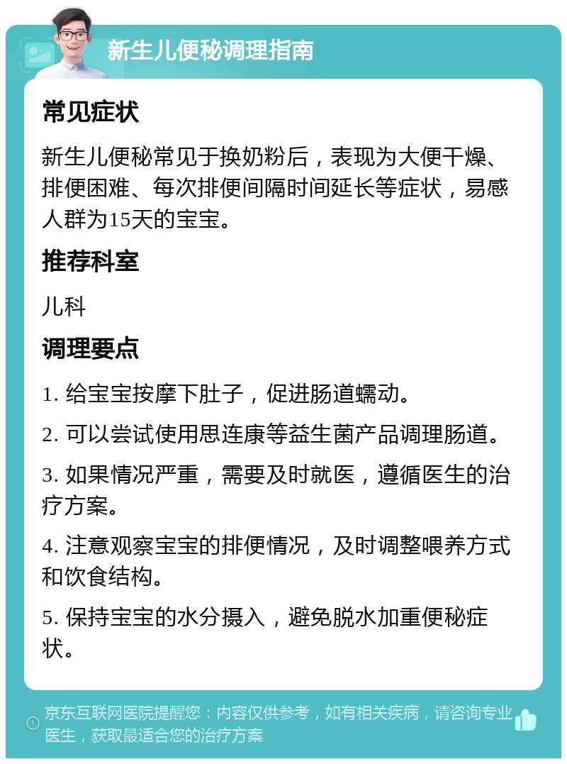 新生儿便秘调理指南 常见症状 新生儿便秘常见于换奶粉后，表现为大便干燥、排便困难、每次排便间隔时间延长等症状，易感人群为15天的宝宝。 推荐科室 儿科 调理要点 1. 给宝宝按摩下肚子，促进肠道蠕动。 2. 可以尝试使用思连康等益生菌产品调理肠道。 3. 如果情况严重，需要及时就医，遵循医生的治疗方案。 4. 注意观察宝宝的排便情况，及时调整喂养方式和饮食结构。 5. 保持宝宝的水分摄入，避免脱水加重便秘症状。