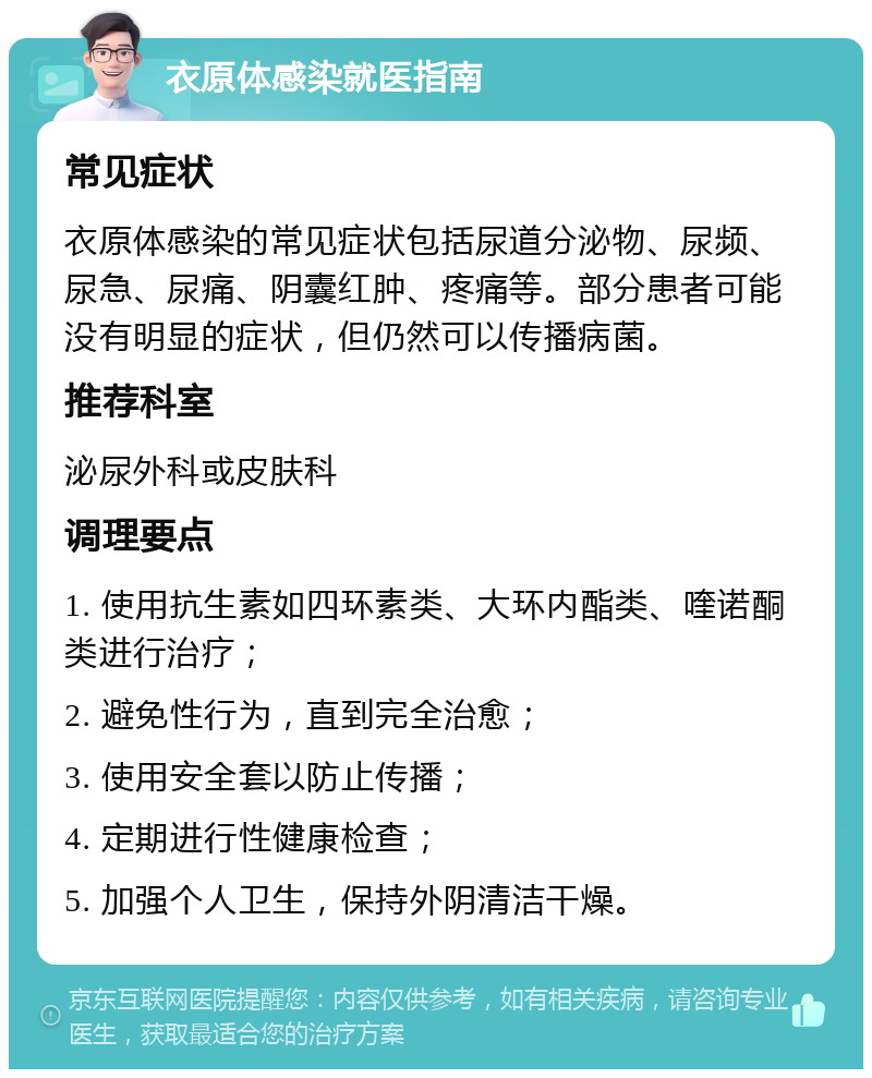 衣原体感染就医指南 常见症状 衣原体感染的常见症状包括尿道分泌物、尿频、尿急、尿痛、阴囊红肿、疼痛等。部分患者可能没有明显的症状，但仍然可以传播病菌。 推荐科室 泌尿外科或皮肤科 调理要点 1. 使用抗生素如四环素类、大环内酯类、喹诺酮类进行治疗； 2. 避免性行为，直到完全治愈； 3. 使用安全套以防止传播； 4. 定期进行性健康检查； 5. 加强个人卫生，保持外阴清洁干燥。