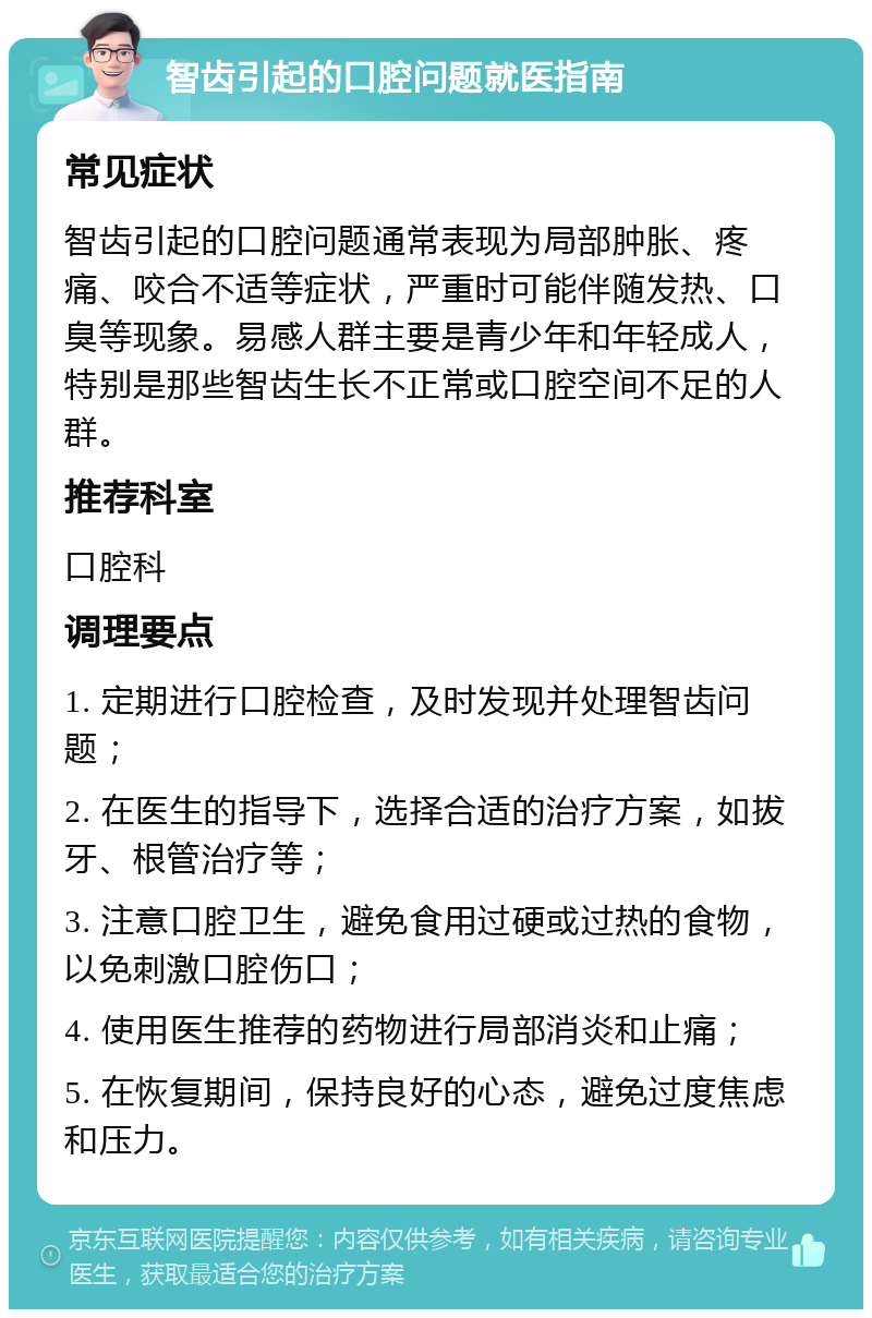 智齿引起的口腔问题就医指南 常见症状 智齿引起的口腔问题通常表现为局部肿胀、疼痛、咬合不适等症状，严重时可能伴随发热、口臭等现象。易感人群主要是青少年和年轻成人，特别是那些智齿生长不正常或口腔空间不足的人群。 推荐科室 口腔科 调理要点 1. 定期进行口腔检查，及时发现并处理智齿问题； 2. 在医生的指导下，选择合适的治疗方案，如拔牙、根管治疗等； 3. 注意口腔卫生，避免食用过硬或过热的食物，以免刺激口腔伤口； 4. 使用医生推荐的药物进行局部消炎和止痛； 5. 在恢复期间，保持良好的心态，避免过度焦虑和压力。