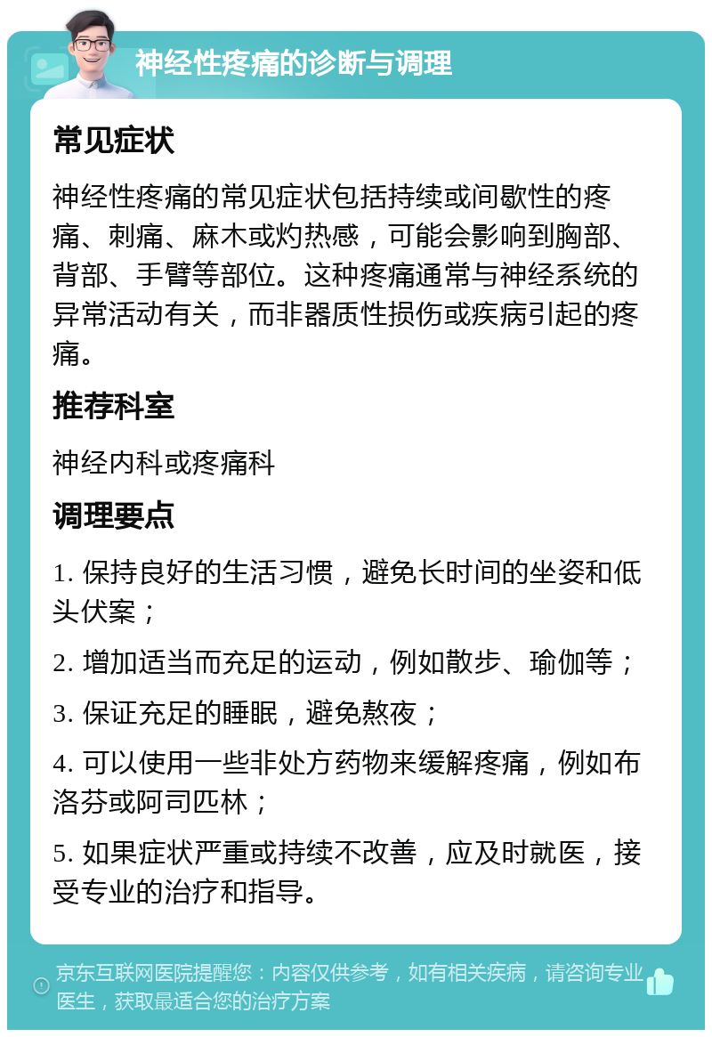 神经性疼痛的诊断与调理 常见症状 神经性疼痛的常见症状包括持续或间歇性的疼痛、刺痛、麻木或灼热感，可能会影响到胸部、背部、手臂等部位。这种疼痛通常与神经系统的异常活动有关，而非器质性损伤或疾病引起的疼痛。 推荐科室 神经内科或疼痛科 调理要点 1. 保持良好的生活习惯，避免长时间的坐姿和低头伏案； 2. 增加适当而充足的运动，例如散步、瑜伽等； 3. 保证充足的睡眠，避免熬夜； 4. 可以使用一些非处方药物来缓解疼痛，例如布洛芬或阿司匹林； 5. 如果症状严重或持续不改善，应及时就医，接受专业的治疗和指导。