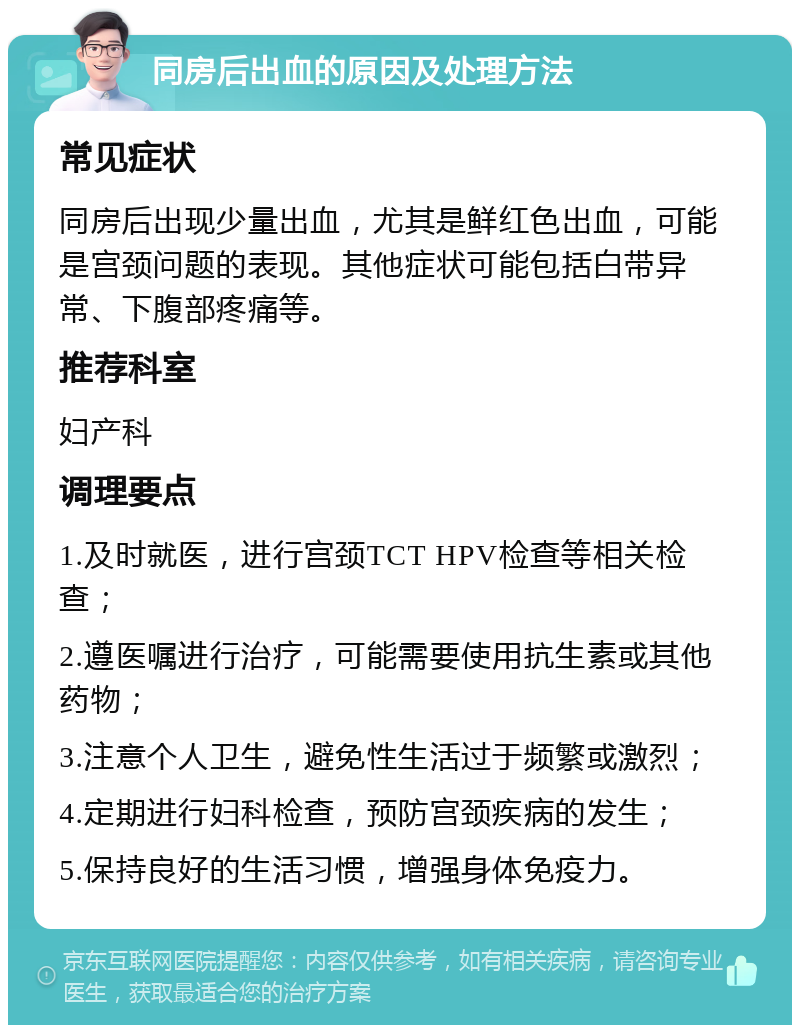 同房后出血的原因及处理方法 常见症状 同房后出现少量出血，尤其是鲜红色出血，可能是宫颈问题的表现。其他症状可能包括白带异常、下腹部疼痛等。 推荐科室 妇产科 调理要点 1.及时就医，进行宫颈TCT HPV检查等相关检查； 2.遵医嘱进行治疗，可能需要使用抗生素或其他药物； 3.注意个人卫生，避免性生活过于频繁或激烈； 4.定期进行妇科检查，预防宫颈疾病的发生； 5.保持良好的生活习惯，增强身体免疫力。