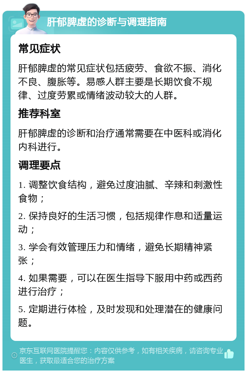 肝郁脾虚的诊断与调理指南 常见症状 肝郁脾虚的常见症状包括疲劳、食欲不振、消化不良、腹胀等。易感人群主要是长期饮食不规律、过度劳累或情绪波动较大的人群。 推荐科室 肝郁脾虚的诊断和治疗通常需要在中医科或消化内科进行。 调理要点 1. 调整饮食结构，避免过度油腻、辛辣和刺激性食物； 2. 保持良好的生活习惯，包括规律作息和适量运动； 3. 学会有效管理压力和情绪，避免长期精神紧张； 4. 如果需要，可以在医生指导下服用中药或西药进行治疗； 5. 定期进行体检，及时发现和处理潜在的健康问题。