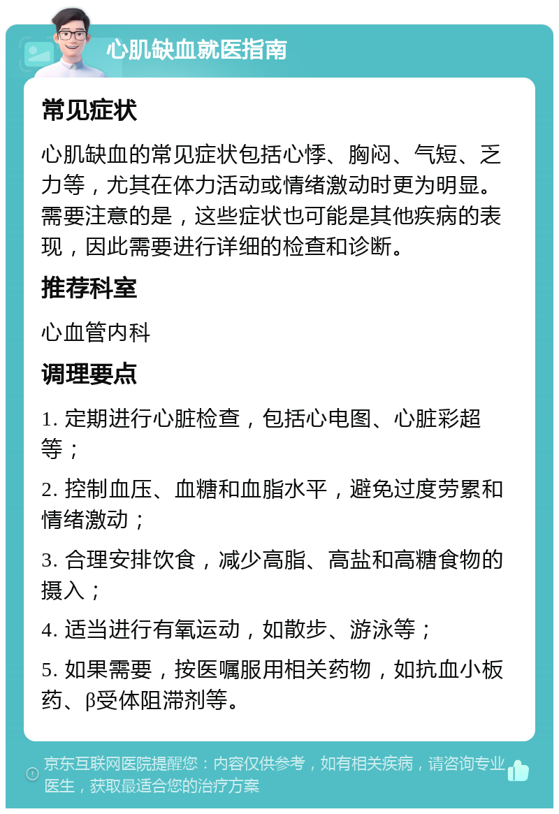 心肌缺血就医指南 常见症状 心肌缺血的常见症状包括心悸、胸闷、气短、乏力等，尤其在体力活动或情绪激动时更为明显。需要注意的是，这些症状也可能是其他疾病的表现，因此需要进行详细的检查和诊断。 推荐科室 心血管内科 调理要点 1. 定期进行心脏检查，包括心电图、心脏彩超等； 2. 控制血压、血糖和血脂水平，避免过度劳累和情绪激动； 3. 合理安排饮食，减少高脂、高盐和高糖食物的摄入； 4. 适当进行有氧运动，如散步、游泳等； 5. 如果需要，按医嘱服用相关药物，如抗血小板药、β受体阻滞剂等。