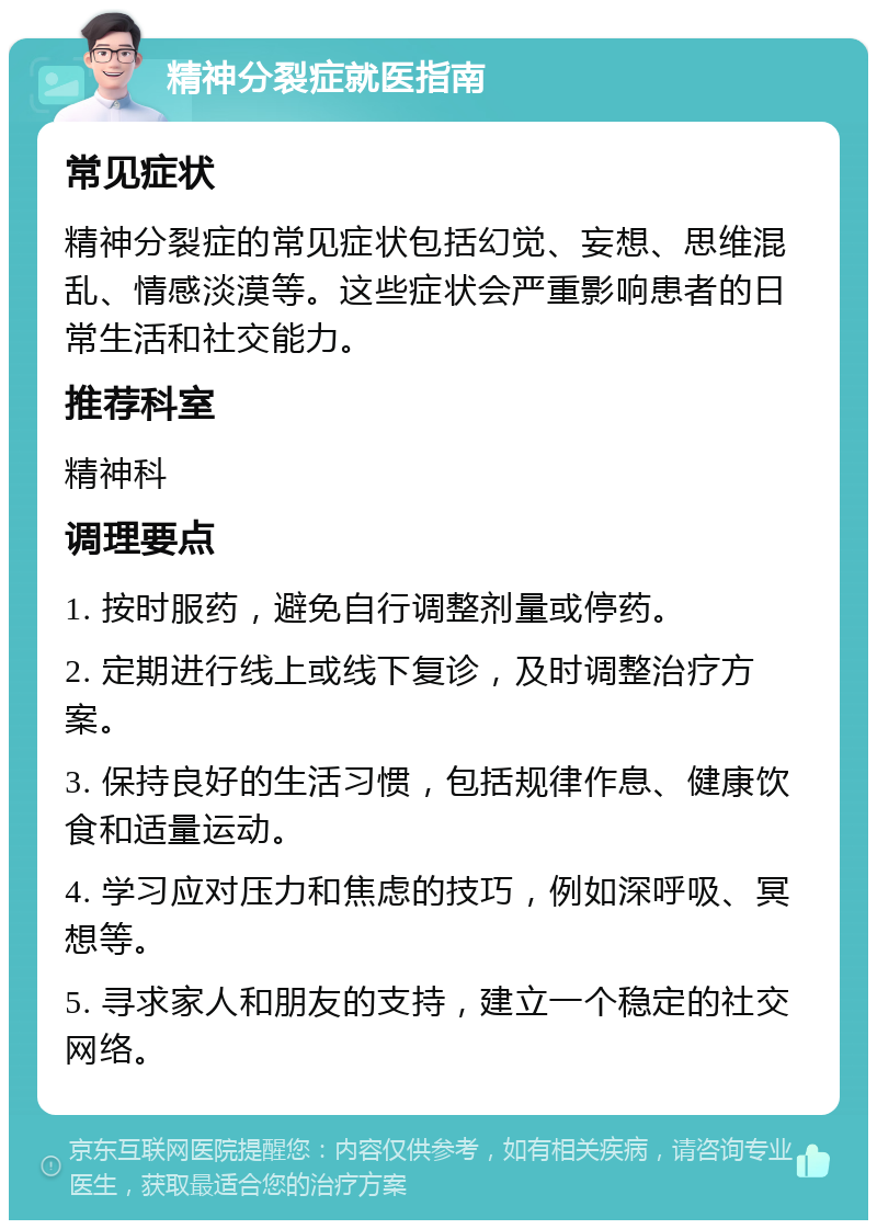 精神分裂症就医指南 常见症状 精神分裂症的常见症状包括幻觉、妄想、思维混乱、情感淡漠等。这些症状会严重影响患者的日常生活和社交能力。 推荐科室 精神科 调理要点 1. 按时服药，避免自行调整剂量或停药。 2. 定期进行线上或线下复诊，及时调整治疗方案。 3. 保持良好的生活习惯，包括规律作息、健康饮食和适量运动。 4. 学习应对压力和焦虑的技巧，例如深呼吸、冥想等。 5. 寻求家人和朋友的支持，建立一个稳定的社交网络。