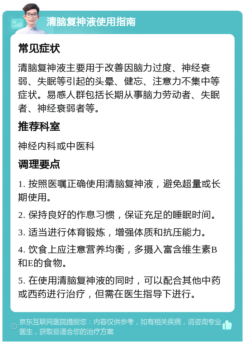 清脑复神液使用指南 常见症状 清脑复神液主要用于改善因脑力过度、神经衰弱、失眠等引起的头晕、健忘、注意力不集中等症状。易感人群包括长期从事脑力劳动者、失眠者、神经衰弱者等。 推荐科室 神经内科或中医科 调理要点 1. 按照医嘱正确使用清脑复神液，避免超量或长期使用。 2. 保持良好的作息习惯，保证充足的睡眠时间。 3. 适当进行体育锻炼，增强体质和抗压能力。 4. 饮食上应注意营养均衡，多摄入富含维生素B和E的食物。 5. 在使用清脑复神液的同时，可以配合其他中药或西药进行治疗，但需在医生指导下进行。