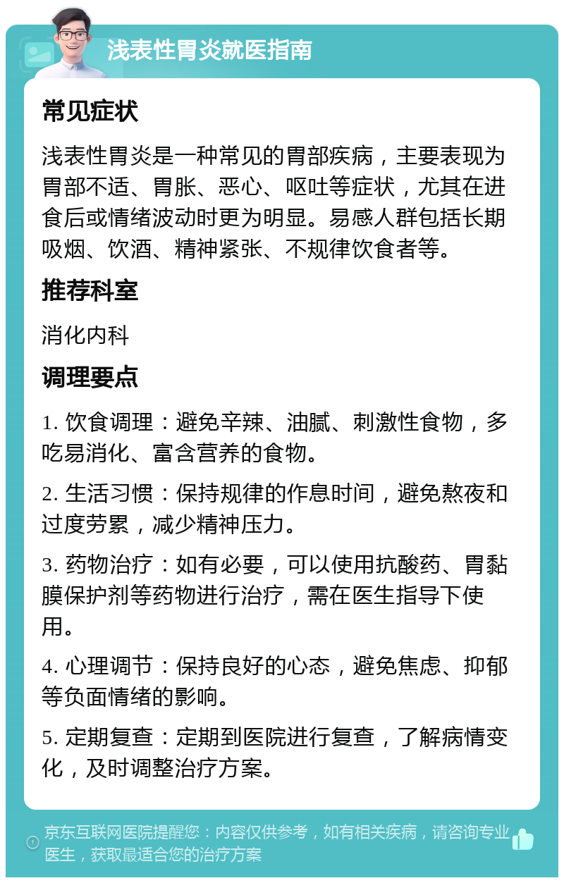 浅表性胃炎就医指南 常见症状 浅表性胃炎是一种常见的胃部疾病，主要表现为胃部不适、胃胀、恶心、呕吐等症状，尤其在进食后或情绪波动时更为明显。易感人群包括长期吸烟、饮酒、精神紧张、不规律饮食者等。 推荐科室 消化内科 调理要点 1. 饮食调理：避免辛辣、油腻、刺激性食物，多吃易消化、富含营养的食物。 2. 生活习惯：保持规律的作息时间，避免熬夜和过度劳累，减少精神压力。 3. 药物治疗：如有必要，可以使用抗酸药、胃黏膜保护剂等药物进行治疗，需在医生指导下使用。 4. 心理调节：保持良好的心态，避免焦虑、抑郁等负面情绪的影响。 5. 定期复查：定期到医院进行复查，了解病情变化，及时调整治疗方案。