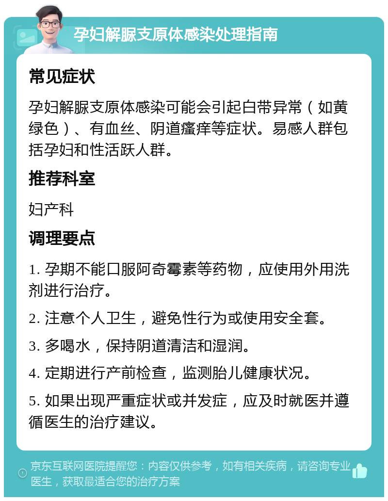 孕妇解脲支原体感染处理指南 常见症状 孕妇解脲支原体感染可能会引起白带异常（如黄绿色）、有血丝、阴道瘙痒等症状。易感人群包括孕妇和性活跃人群。 推荐科室 妇产科 调理要点 1. 孕期不能口服阿奇霉素等药物，应使用外用洗剂进行治疗。 2. 注意个人卫生，避免性行为或使用安全套。 3. 多喝水，保持阴道清洁和湿润。 4. 定期进行产前检查，监测胎儿健康状况。 5. 如果出现严重症状或并发症，应及时就医并遵循医生的治疗建议。