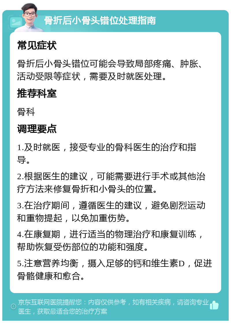 骨折后小骨头错位处理指南 常见症状 骨折后小骨头错位可能会导致局部疼痛、肿胀、活动受限等症状，需要及时就医处理。 推荐科室 骨科 调理要点 1.及时就医，接受专业的骨科医生的治疗和指导。 2.根据医生的建议，可能需要进行手术或其他治疗方法来修复骨折和小骨头的位置。 3.在治疗期间，遵循医生的建议，避免剧烈运动和重物提起，以免加重伤势。 4.在康复期，进行适当的物理治疗和康复训练，帮助恢复受伤部位的功能和强度。 5.注意营养均衡，摄入足够的钙和维生素D，促进骨骼健康和愈合。