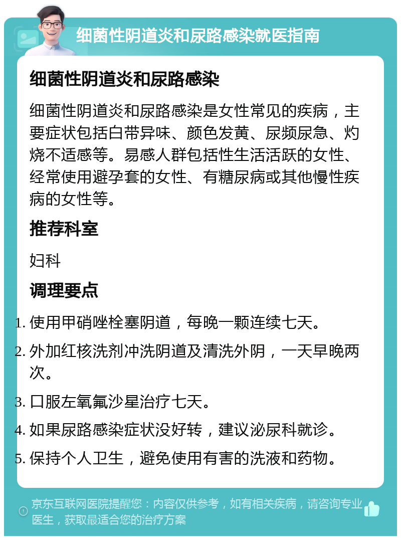 细菌性阴道炎和尿路感染就医指南 细菌性阴道炎和尿路感染 细菌性阴道炎和尿路感染是女性常见的疾病，主要症状包括白带异味、颜色发黄、尿频尿急、灼烧不适感等。易感人群包括性生活活跃的女性、经常使用避孕套的女性、有糖尿病或其他慢性疾病的女性等。 推荐科室 妇科 调理要点 使用甲硝唑栓塞阴道，每晚一颗连续七天。 外加红核洗剂冲洗阴道及清洗外阴，一天早晚两次。 口服左氧氟沙星治疗七天。 如果尿路感染症状没好转，建议泌尿科就诊。 保持个人卫生，避免使用有害的洗液和药物。