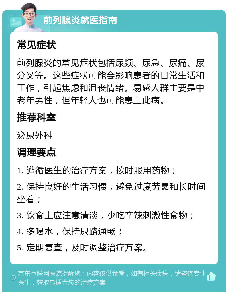 前列腺炎就医指南 常见症状 前列腺炎的常见症状包括尿频、尿急、尿痛、尿分叉等。这些症状可能会影响患者的日常生活和工作，引起焦虑和沮丧情绪。易感人群主要是中老年男性，但年轻人也可能患上此病。 推荐科室 泌尿外科 调理要点 1. 遵循医生的治疗方案，按时服用药物； 2. 保持良好的生活习惯，避免过度劳累和长时间坐着； 3. 饮食上应注意清淡，少吃辛辣刺激性食物； 4. 多喝水，保持尿路通畅； 5. 定期复查，及时调整治疗方案。