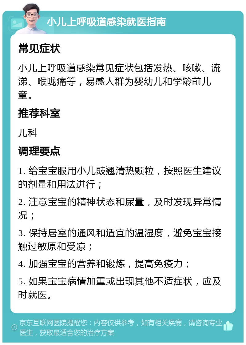 小儿上呼吸道感染就医指南 常见症状 小儿上呼吸道感染常见症状包括发热、咳嗽、流涕、喉咙痛等，易感人群为婴幼儿和学龄前儿童。 推荐科室 儿科 调理要点 1. 给宝宝服用小儿豉翘清热颗粒，按照医生建议的剂量和用法进行； 2. 注意宝宝的精神状态和尿量，及时发现异常情况； 3. 保持居室的通风和适宜的温湿度，避免宝宝接触过敏原和受凉； 4. 加强宝宝的营养和锻炼，提高免疫力； 5. 如果宝宝病情加重或出现其他不适症状，应及时就医。