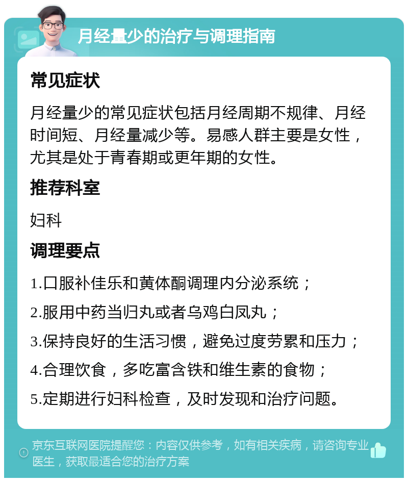 月经量少的治疗与调理指南 常见症状 月经量少的常见症状包括月经周期不规律、月经时间短、月经量减少等。易感人群主要是女性，尤其是处于青春期或更年期的女性。 推荐科室 妇科 调理要点 1.口服补佳乐和黄体酮调理内分泌系统； 2.服用中药当归丸或者乌鸡白凤丸； 3.保持良好的生活习惯，避免过度劳累和压力； 4.合理饮食，多吃富含铁和维生素的食物； 5.定期进行妇科检查，及时发现和治疗问题。